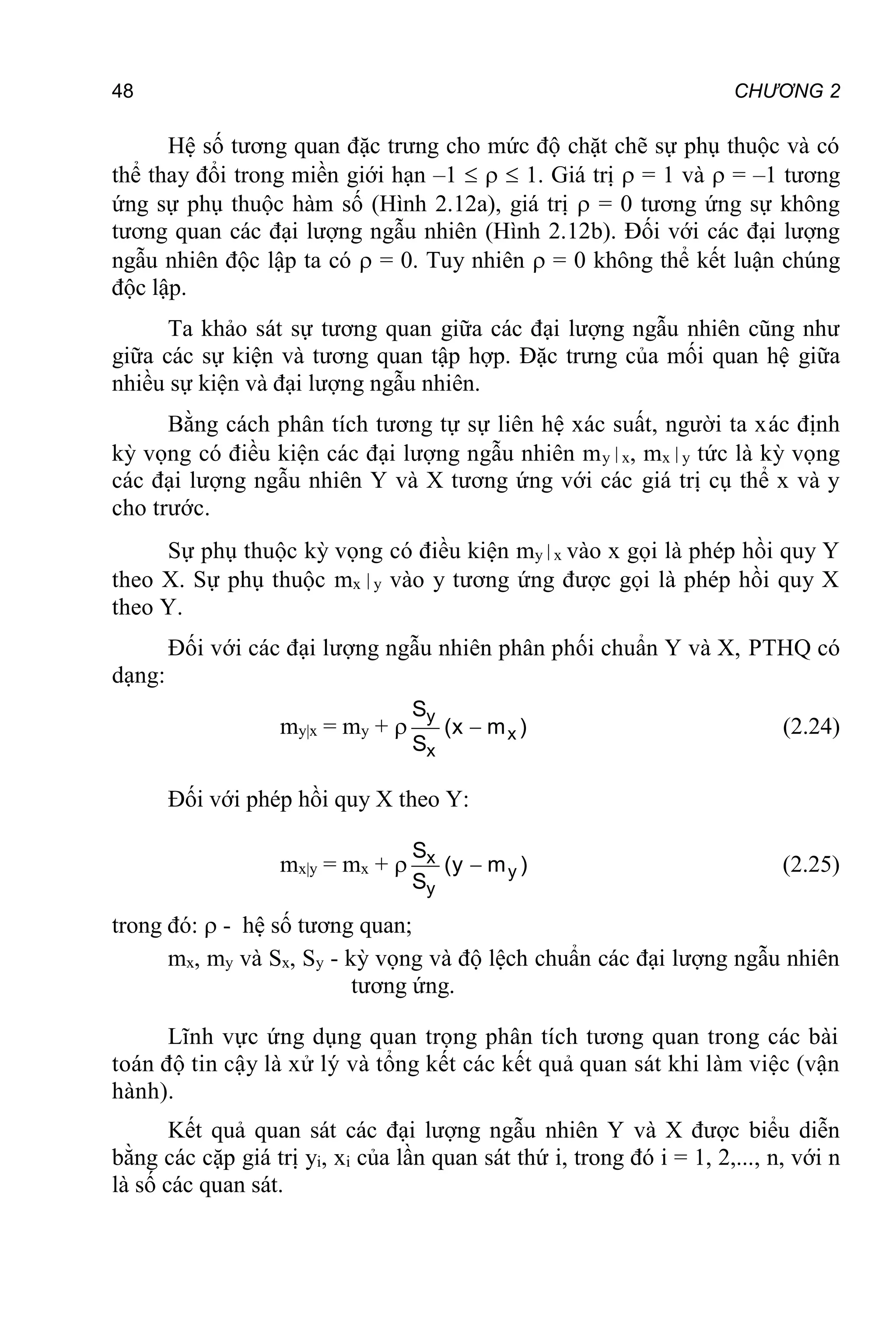 48 CHƯƠNG 2
Hệ số tương quan đặc trưng cho mức độ chặt chẽ sự phụ thuộc và có
thể thay đổi trong miền giới hạn –1    1. Giá trị  = 1 và  = –1 tương
ứng sự phụ thuộc hàm số (Hình 2.12a), giá trị  = 0 tương ứng sự không
tương quan các đại lượng ngẫu nhiên (Hình 2.12b). Đối với các đại lượng
ngẫu nhiên độc lập ta có  = 0. Tuy nhiên  = 0 không thể kết luận chúng
độc lập.
Ta khảo sát sự tương quan giữa các đại lượng ngẫu nhiên cũng như
giữa các sự kiện và tương quan tập hợp. Đặc trưng của mối quan hệ giữa
nhiều sự kiện và đại lượng ngẫu nhiên.
Bằng cách phân tích tương tự sự liên hệ xác suất, người ta xác định
kỳ vọng có điều kiện các đại lượng ngẫu nhiên my x, mx y tức là kỳ vọng
các đại lượng ngẫu nhiên Y và X tương ứng với các giá trị cụ thể x và y
cho trước.
Sự phụ thuộc kỳ vọng có điều kiện my x vào x gọi là phép hồi quy Y
theo X. Sự phụ thuộc mx y vào y tương ứng được gọi là phép hồi quy X
theo Y.
Đối với các đại lượng ngẫu nhiên phân phối chuẩn Y và X, PTHQ có
dạng:
my|x = my +  y
x
x
S
(x m )
S
 (2.24)
Đối với phép hồi quy X theo Y:
mx|y = mx +  x
y
y
S
(y m )
S
 (2.25)
trong đó:  - hệ số tương quan;
mx, my và Sx, Sy - kỳ vọng và độ lệch chuẩn các đại lượng ngẫu nhiên
tương ứng.
Lĩnh vực ứng dụng quan trọng phân tích tương quan trong các bài
toán độ tin cậy là xử lý và tổng kết các kết quả quan sát khi làm việc (vận
hành).
Kết quả quan sát các đại lượng ngẫu nhiên Y và X được biểu diễn
bằng các cặp giá trị yi, xi của lần quan sát thứ i, trong đó i = 1, 2,..., n, với n
là số các quan sát.
 