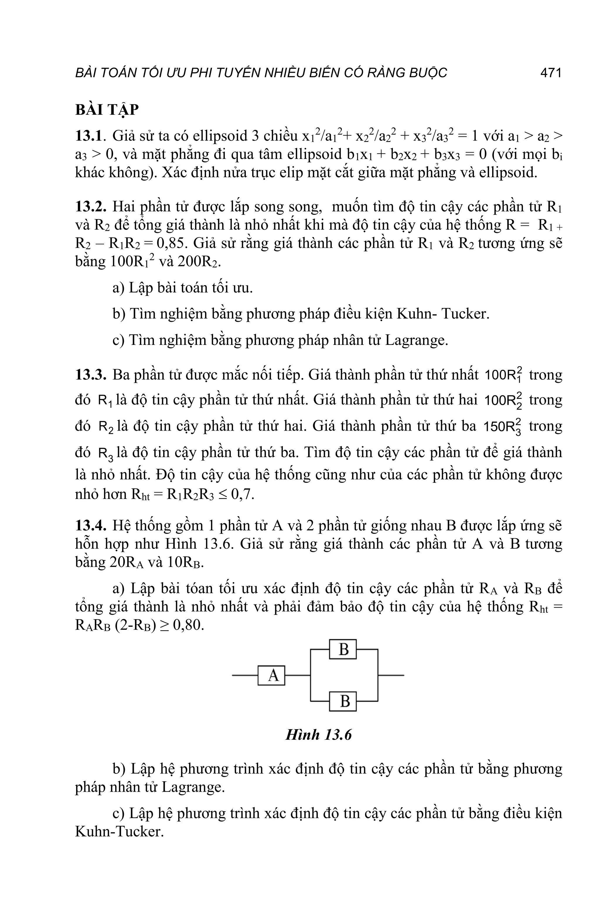 BÀI TOÁN TỐI ƯU PHI TUYẾN NHIỀU BIẾN CÓ RÀNG BUỘC 471
BÀI TẬP
13.1. Giả sử ta có ellipsoid 3 chiều x1
2
/a1
2
+ x2
2
/a2
2
+ x3
2
/a3
2
= 1 với a1 > a2 >
a3 > 0, và mặt phẳng đi qua tâm ellipsoid b1x1 + b2x2 + b3x3 = 0 (với mọi bi
khác không). Xác định nửa trục elip mặt cắt giữa mặt phẳng và ellipsoid.
13.2. Hai phần tử được lắp song song, muốn tìm độ tin cậy các phần tử R1
và R2 để tổng giá thành là nhỏ nhất khi mà độ tin cậy của hệ thống R = R1 +
R2 – R1R2 = 0,85. Giả sử rằng giá thành các phần tử R1 và R2 tương ứng sẽ
bằng 100R1
2
và 200R2.
a) Lập bài toán tối ưu.
b) Tìm nghiệm bằng phương pháp điều kiện Kuhn- Tucker.
c) Tìm nghiệm bằng phương pháp nhân tử Lagrange.
13.3. Ba phần tử được mắc nối tiếp. Giá thành phần tử thứ nhất 2
1
100R trong
đó 1
R là độ tin cậy phần tử thứ nhất. Giá thành phần tử thứ hai 2
2
100R trong
đó 2
R là độ tin cậy phần tử thứ hai. Giá thành phần tử thứ ba 2
3
150R trong
đó 3
R là độ tin cậy phần tử thứ ba. Tìm độ tin cậy các phần tử để giá thành
là nhỏ nhất. Độ tin cậy của hệ thống cũng như của các phần tử không được
nhỏ hơn Rht = R1R2R3  0,7.
13.4. Hệ thống gồm 1 phần tử A và 2 phần tử giống nhau B được lắp ứng sẽ
hỗn hợp như Hình 13.6. Giả sử rằng giá thành các phần tử A và B tương
bằng 20RA và 10RB.
a) Lập bài tóan tối ưu xác định độ tin cậy các phần tử RA và RB để
tổng giá thành là nhỏ nhất và phải đảm bảo độ tin cậy của hệ thống Rht =
RARB (2-RB) ≥ 0,80.
Hình 13.6
b) Lập hệ phương trình xác định độ tin cậy các phần tử bằng phương
pháp nhân tử Lagrange.
c) Lập hệ phương trình xác định độ tin cậy các phần tử bằng điều kiện
Kuhn-Tucker.
 