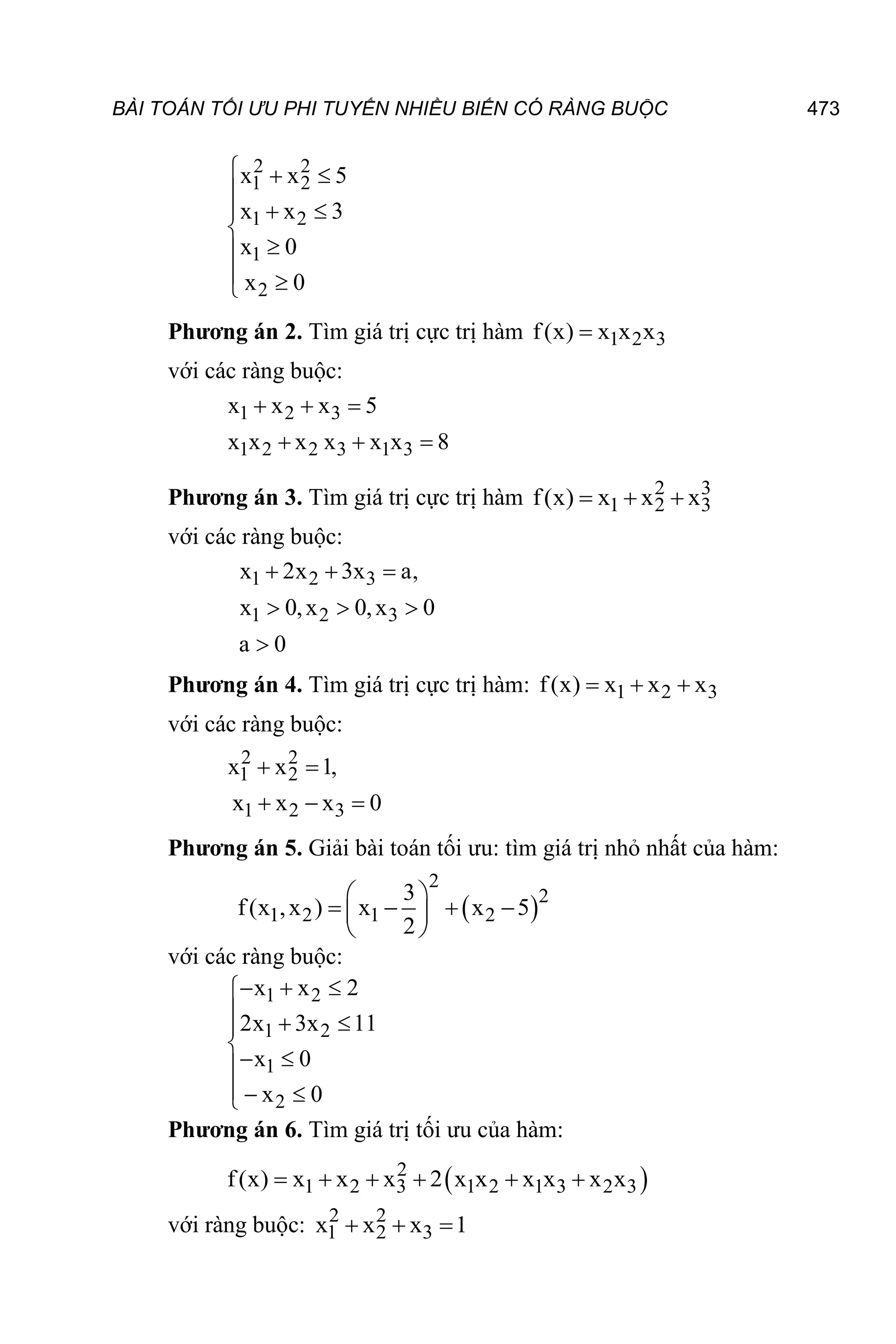 BÀI TOÁN TỐI ƯU PHI TUYẾN NHIỀU BIẾN CÓ RÀNG BUỘC 473
2 2
1 2
1 2
1
2
x x 5
x x 3
x 0
x 0
  

 




 

Phương án 2. Tìm giá trị cực trị hàm 1 2 3
f(x) x x x

với các ràng buộc:
1 2 3
1 2 2 3 1 3
x x x 5
x x x x x x 8
  
  
Phương án 3. Tìm giá trị cực trị hàm 2 3
1 2 3
f(x) x x x
  
với các ràng buộc:
1 2 3
1 2 3
x 2x 3x a,
x 0,x 0,x 0
a 0
  
  

Phương án 4. Tìm giá trị cực trị hàm: 1 2 3
f(x) x x x
  
với các ràng buộc:
2 2
1 2
1 2 3
x x 1,
x x x 0
 
  
Phương án 5. Giải bài toán tối ưu: tìm giá trị nhỏ nhất của hàm:
 
2
2
1 2 1 2
3
f(x ,x ) x x 5
2
 
   
 
 
với các ràng buộc:
1 2
1 2
1
2
x x 2
2x 3x 11
x 0
x 0
  

  


 

  

Phương án 6. Tìm giá trị tối ưu của hàm:
 
2
1 2 3 1 2 1 3 2 3
f(x) x x x 2 x x x x x x
     
với ràng buộc: 2 2
1 2 3
x x x 1
  
 