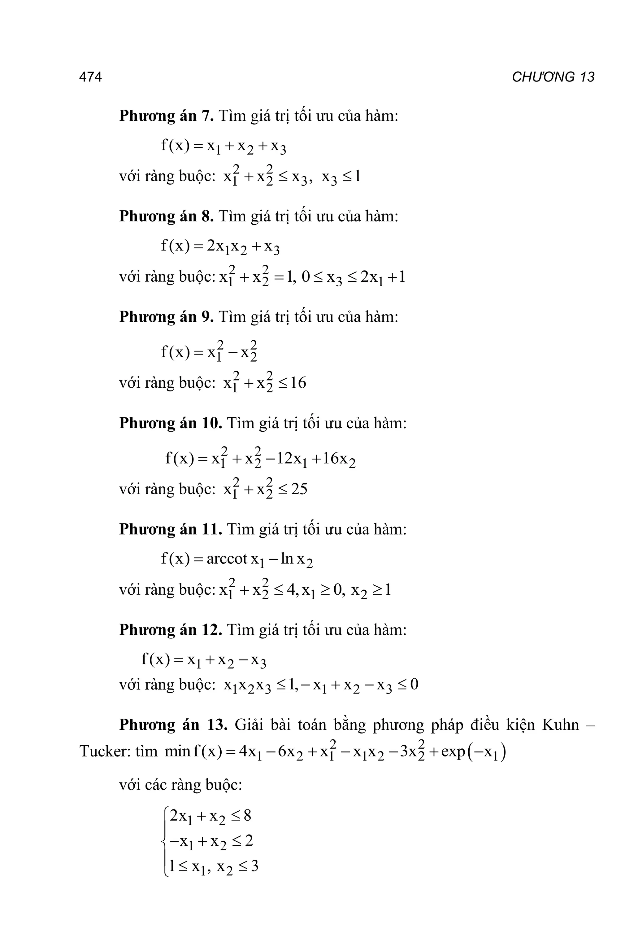 474 CHƯƠNG 13
Phương án 7. Tìm giá trị tối ưu của hàm:
1 2 3
f(x) x x x
  
với ràng buộc: 2 2
1 2 3 3
x x x , x 1
  
Phương án 8. Tìm giá trị tối ưu của hàm:
1 2 3
f(x) 2x x x
 
với ràng buộc: 2 2
1 2 3 1
x x 1, 0 x 2x 1
    
Phương án 9. Tìm giá trị tối ưu của hàm:
2 2
1 2
f(x) x x
 
với ràng buộc: 2 2
1 2
x x 16
 
Phương án 10. Tìm giá trị tối ưu của hàm:
2 2
1 2 1 2
f(x) x x 12x 16x
   
với ràng buộc: 2 2
1 2
x x 25
 
Phương án 11. Tìm giá trị tối ưu của hàm:
1 2
f(x) arccot x ln x
 
với ràng buộc: 2 2
1 2 1 2
x x 4,x 0, x 1
   
Phương án 12. Tìm giá trị tối ưu của hàm:
1 2 3
f(x) x x x
  
với ràng buộc: 1 2 3 1 2 3
x x x 1, x x x 0
    
Phương án 13. Giải bài toán bằng phương pháp điều kiện Kuhn –
Tucker: tìm  
2 2
1 2 1 1 2 2 1
minf(x) 4x 6x x x x 3x exp x
      
với các ràng buộc:
1 2
1 2
1 2
2x x 8
x x 2
1 x , x 3
 


  

  

 