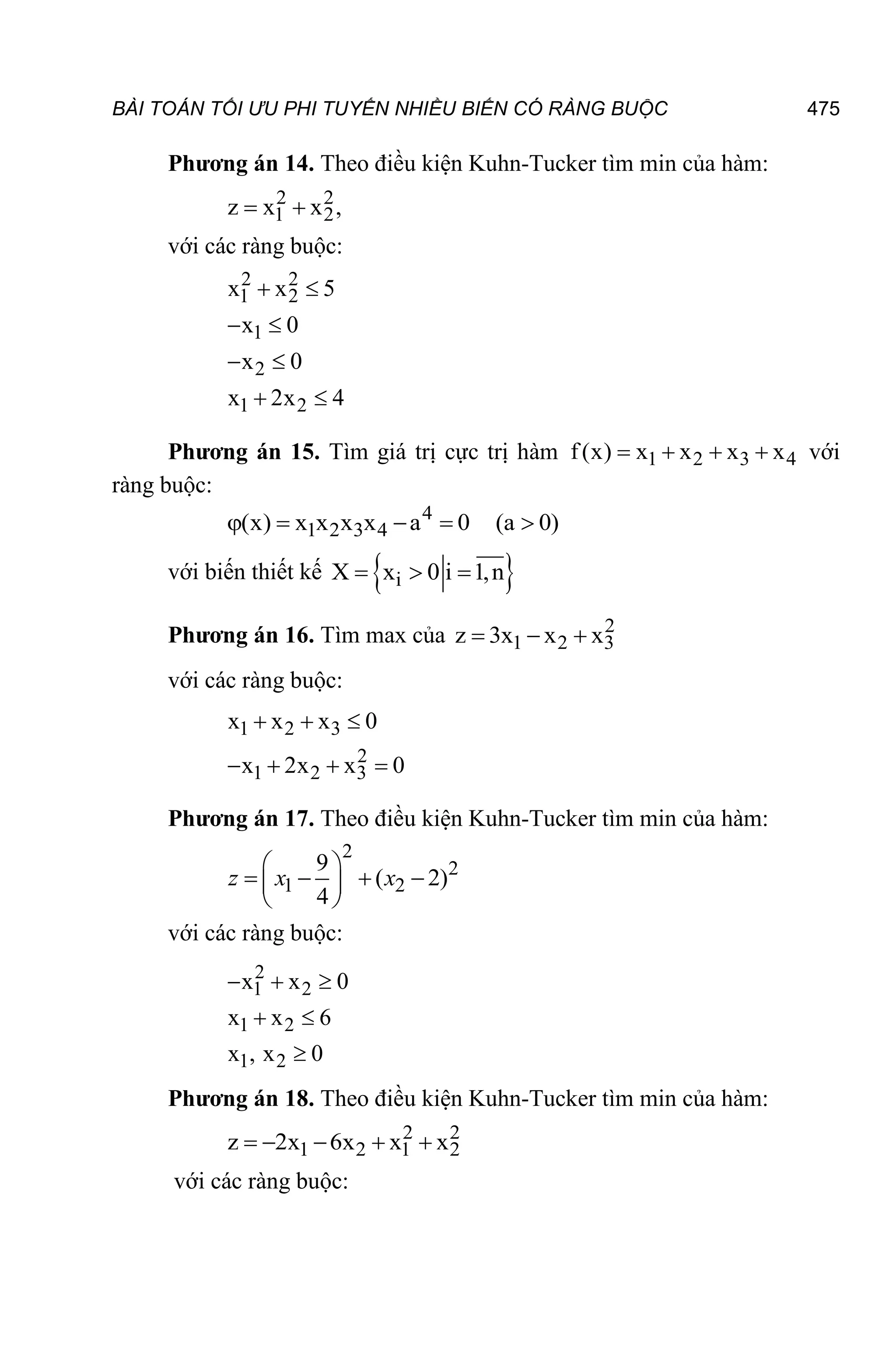 BÀI TOÁN TỐI ƯU PHI TUYẾN NHIỀU BIẾN CÓ RÀNG BUỘC 475
Phương án 14. Theo điều kiện Kuhn-Tucker tìm min của hàm:
2 2
1 2
z x x ,
 
với các ràng buộc:
2 2
1 2
1
2
1 2
x x 5
x 0
x 0
x 2x 4
 
 
 
 
Phương án 15. Tìm giá trị cực trị hàm 1 2 3 4
f(x) x x x x
    với
ràng buộc:
4
1 2 3 4
(x) x x x x a 0 (a 0)
    
với biến thiết kế  
i
X x 0 i 1,n
  
Phương án 16. Tìm max của 2
1 2 3
z 3x x x
  
với các ràng buộc:
1 2 3
2
1 2 3
x x x 0
x 2x x 0
  
   
Phương án 17. Theo điều kiện Kuhn-Tucker tìm min của hàm:
2
2
1 2
9
( 2)
4
 
   
 
 
z x x
với các ràng buộc:
2
1 2
1 2
1 2
x x 0
x x 6
x , x 0
  
 

Phương án 18. Theo điều kiện Kuhn-Tucker tìm min của hàm:
2 2
1 2 1 2
z 2x 6x x x
    
với các ràng buộc:
 