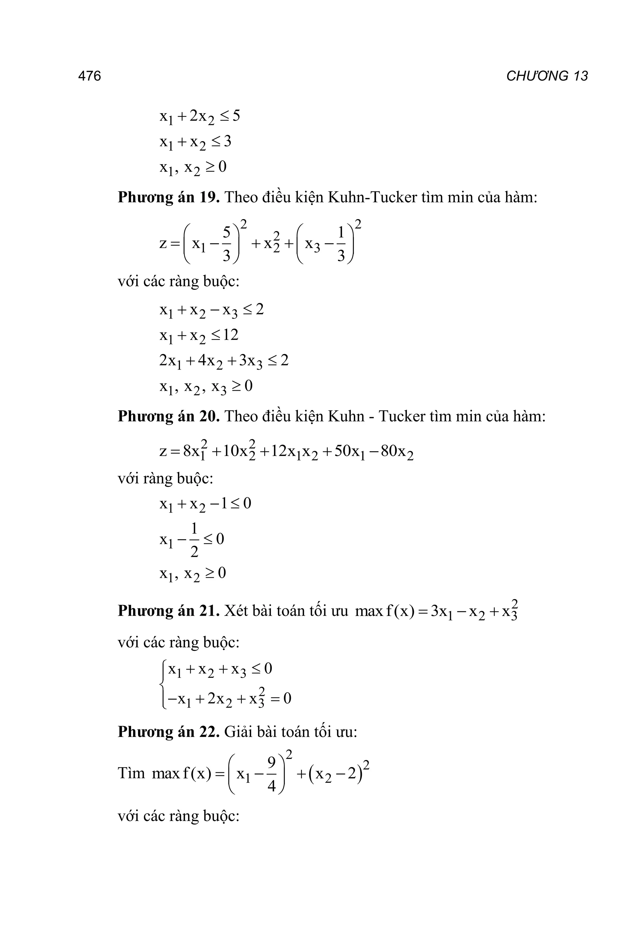 476 CHƯƠNG 13
1 2
1 2
1 2
x 2x 5
x x 3
x , x 0
 
 

Phương án 19. Theo điều kiện Kuhn-Tucker tìm min của hàm:
2 2
2
1 2 3
5 1
z x x x
3 3
   
    
   
   
với các ràng buộc:
1 2 3
1 2
1 2 3
1 2 3
x x x 2
x x 12
2x 4x 3x 2
x , x , x 0
  
 
  

Phương án 20. Theo điều kiện Kuhn - Tucker tìm min của hàm:
2 2
1 2 1 2 1 2
z 8x 10x 12x x 50x 80x
    
với ràng buộc:
1 2
1
1 2
x x 1 0
1
x 0
2
x , x 0
  
 

Phương án 21. Xét bài toán tối ưu 2
1 2 3
maxf(x) 3x x x
  
với các ràng buộc:
1 2 3
2
1 2 3
x x x 0
x 2x x 0
  



   


Phương án 22. Giải bài toán tối ưu:
Tìm  
2
2
1 2
9
maxf(x) x x 2
4
 
   
 
 
với các ràng buộc:
 