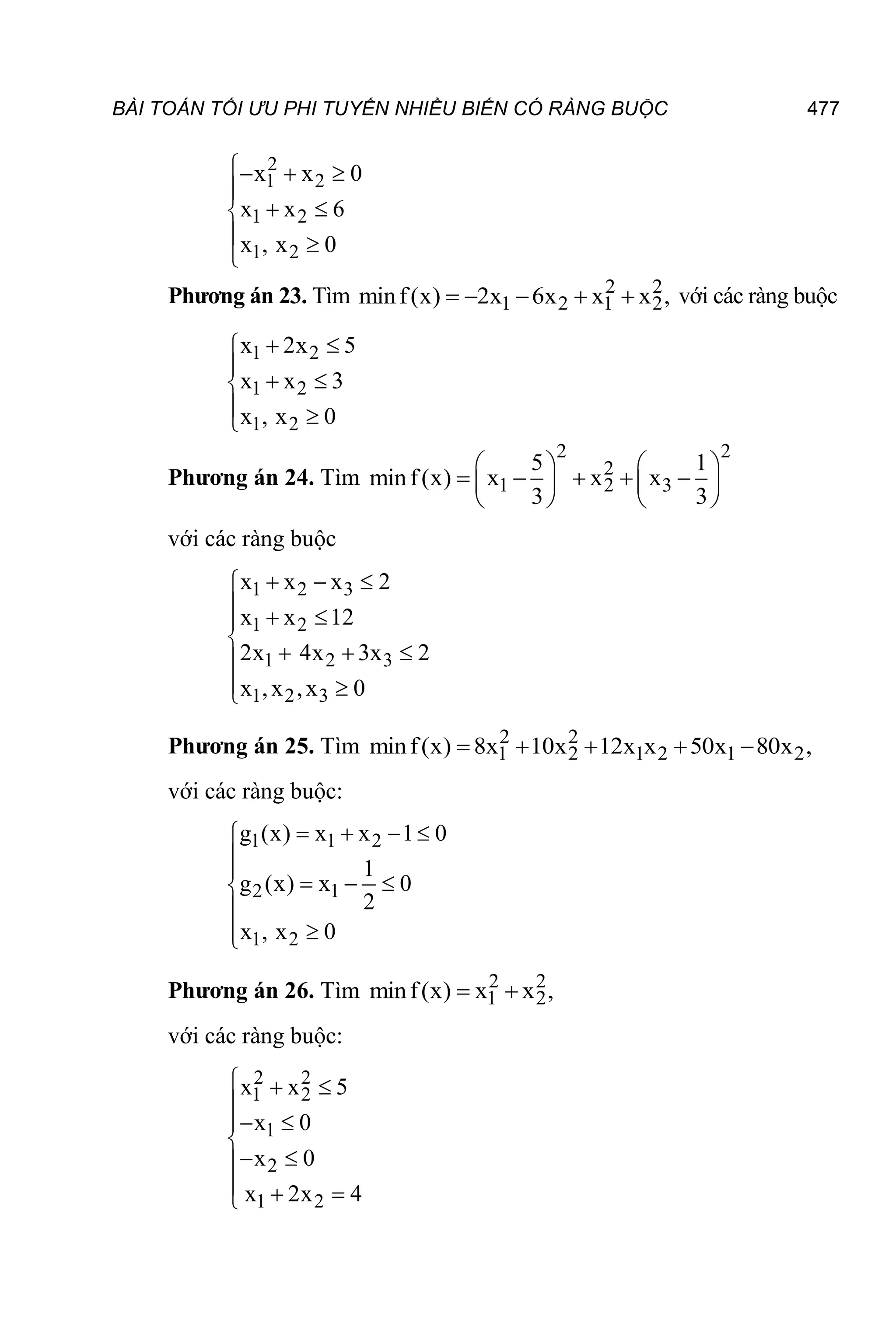 BÀI TOÁN TỐI ƯU PHI TUYẾN NHIỀU BIẾN CÓ RÀNG BUỘC 477
2
1 2
1 2
1 2
x x 0
x x 6
x , x 0
  

 

 

Phương án 23. Tìm 2 2
1 2 1 2
minf(x) 2x 6x x x ,
     với các ràng buộc
1 2
1 2
1 2
x 2x 5
x x 3
x , x 0
 


 

 

Phương án 24. Tìm
2 2
2
1 2 3
5 1
minf(x) x x x
3 3
   
    
   
   
với các ràng buộc
1 2 3
1 2
1 2 3
1 2 3
x x x 2
x x 12
2x 4x 3x 2
x ,x ,x 0
  

  


  

 

Phương án 25. Tìm 2 2
1 2 1 2 1 2
minf(x) 8x 10x 12x x 50x 80x ,
    
với các ràng buộc:
1 1 2
2 1
1 2
g (x) x x 1 0
1
g (x) x 0
2
x , x 0
   



  





Phương án 26. Tìm 2 2
1 2
minf(x) x x ,
 
với các ràng buộc:
2 2
1 2
1
2
1 2
x x 5
x 0
x 0
x 2x 4
  

 


 

  

 