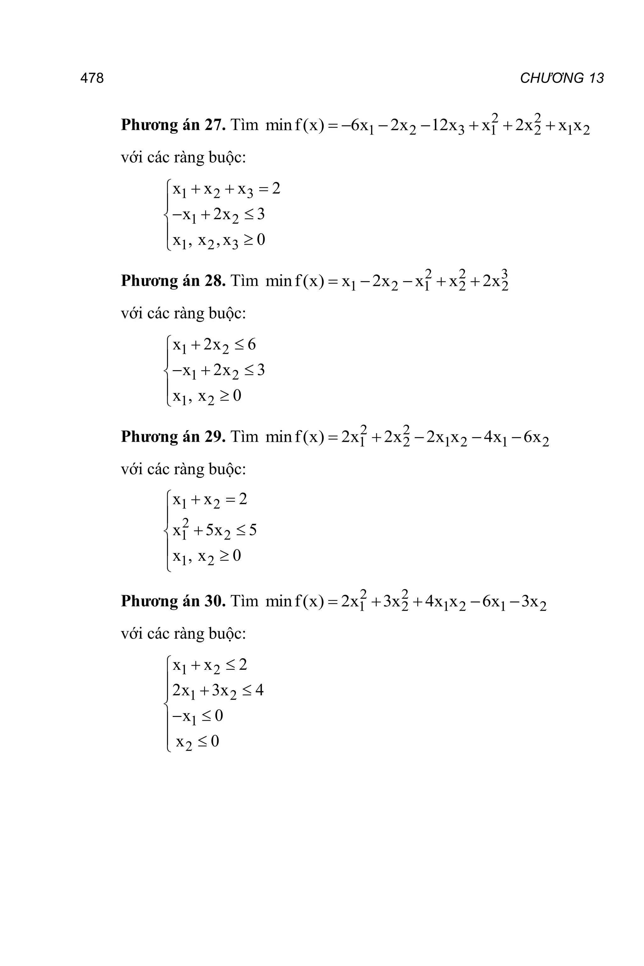 478 CHƯƠNG 13
Phương án 27. Tìm 2 2
1 2 3 1 2 1 2
minf(x) 6x 2x 12x x 2x x x
      
với các ràng buộc:
1 2 3
1 2
1 2 3
x x x 2
x 2x 3
x , x ,x 0
  


  

 

Phương án 28. Tìm 2 2 3
1 2 1 2 2
minf(x) x 2x x x 2x
    
với các ràng buộc:
1 2
1 2
1 2
x 2x 6
x 2x 3
x , x 0
 


  

 

Phương án 29. Tìm 2 2
1 2 1 2 1 2
minf(x) 2x 2x 2x x 4x 6x
    
với các ràng buộc:
1 2
2
1 2
1 2
x x 2
x 5x 5
x , x 0
 


 

 

Phương án 30. Tìm 2 2
1 2 1 2 1 2
minf(x) 2x 3x 4x x 6x 3x
    
với các ràng buộc:
1 2
1 2
1
2
x x 2
2x 3x 4
x 0
x 0
 

  


 

 

 