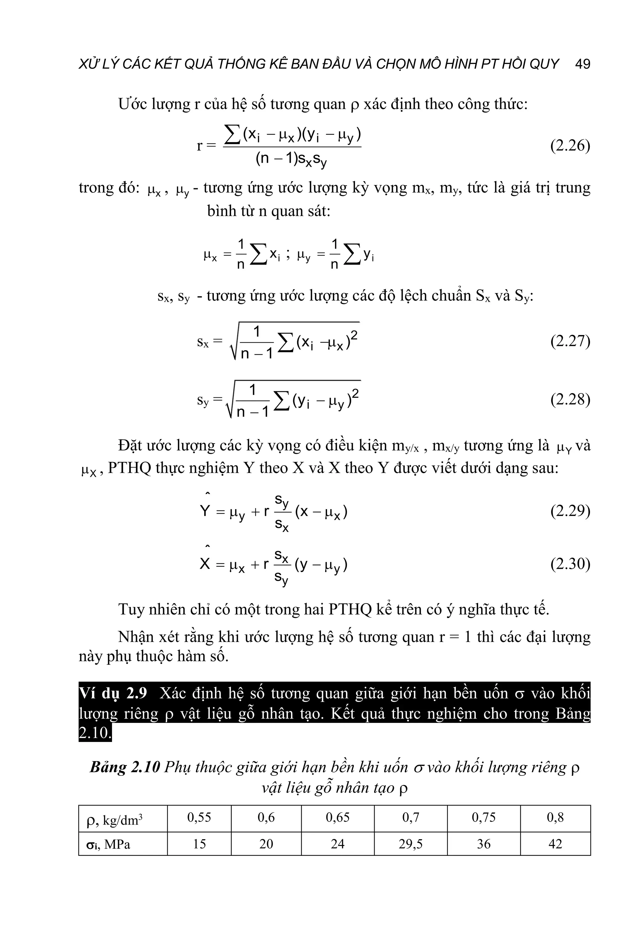 XỬ LÝ CÁC KẾT QUẢ THỐNG KÊ BAN ĐẦU VÀ CHỌN MÔ HÌNH PT HỒI QUY 49
Ước lượng r của hệ số tương quan  xác định theo công thức:
r = i x i y
x y
(x )(y )
(n 1)s s
   

 (2.26)
trong đó: x
 , y
 - tương ứng ước lượng kỳ vọng mx, my, tức là giá trị trung
bình từ n quan sát:
x i
1
x
n
   ; y i
1
y
n
  
sx, sy - tương ứng ước lượng các độ lệch chuẩn Sx và Sy:
sx = 2
i x
1
(x )
n 1


 (2.27)
sy = 2
i y
1
(y )
n 1
 

 (2.28)
Đặt ước lượng các kỳ vọng có điều kiện my/x , mx/y tương ứng là Y
 và
X
 , PTHQ thực nghiệm Y theo X và X theo Y được viết dưới dạng sau:
y
y x
x
ˆ s
Y r (x )
s
     (2.29)
x
x y
y
ˆ s
X r (y )
s
     (2.30)
Tuy nhiên chỉ có một trong hai PTHQ kể trên có ý nghĩa thực tế.
Nhận xét rằng khi ước lượng hệ số tương quan r = 1 thì các đại lượng
này phụ thuộc hàm số.
Ví dụ 2.9 Xác định hệ số tương quan giữa giới hạn bền uốn  vào khối
lượng riêng  vật liệu gỗ nhân tạo. Kết quả thực nghiệm cho trong Bảng
2.10.
Bảng 2.10 Phụ thuộc giữa giới hạn bền khi uốn  vào khối lượng riêng 
vật liệu gỗ nhân tạo 
, kg/dm3 0,55 0,6 0,65 0,7 0,75 0,8
i, MPa 15 20 24 29,5 36 42
 
