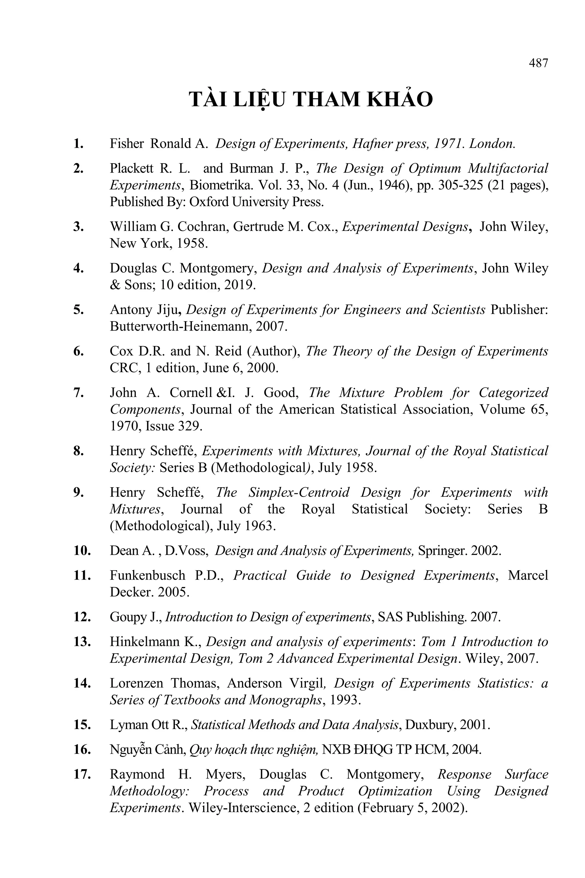 487
TÀI LIỆU THAM KHẢO
1. Fisher Ronald A. Design of Experiments, Hafner press, 1971. London.
2. Plackett R. L. and Burman J. P., The Design of Optimum Multifactorial
Experiments, Biometrika. Vol. 33, No. 4 (Jun., 1946), pp. 305-325 (21 pages),
Published By: Oxford University Press.
3. William G. Cochran, Gertrude M. Cox., Experimental Designs, John Wiley,
New York, 1958.
4. Douglas C. Montgomery, Design and Analysis of Experiments, John Wiley
& Sons; 10 edition, 2019.
5. Antony Jiju, Design of Experiments for Engineers and Scientists Publisher:
Butterworth-Heinemann, 2007.
6. Cox D.R. and N. Reid (Author), The Theory of the Design of Experiments
CRC, 1 edition, June 6, 2000.
7. John A. Cornell &I. J. Good, The Mixture Problem for Categorized
Components, Journal of the American Statistical Association, Volume 65,
1970, Issue 329.
8. Henry Scheffé, Experiments with Mixtures, Journal of the Royal Statistical
Society: Series B (Methodological), July 1958.
9. Henry Scheffé, The Simplex‐Centroid Design for Experiments with
Mixtures, Journal of the Royal Statistical Society: Series B
(Methodological), July 1963.
10. Dean A. , D.Voss, Design and Analysis of Experiments, Springer. 2002.
11. Funkenbusch P.D., Practical Guide to Designed Experiments, Marcel
Decker. 2005.
12. Goupy J., Introduction to Design of experiments, SAS Publishing. 2007.
13. Hinkelmann K., Design and analysis of experiments: Tom 1 Introduction to
Experimental Design, Tom 2 Advanced Experimental Design. Wiley, 2007.
14. Lorenzen Thomas, Anderson Virgil, Design of Experiments Statistics: a
Series of Textbooks and Monographs, 1993.
15. Lyman Ott R., Statistical Methods and Data Analysis, Duxbury, 2001.
16. Nguyễn Cảnh, Quy hoạch thực nghiệm, NXB ĐHQG TP HCM, 2004.
17. Raymond H. Myers, Douglas C. Montgomery, Response Surface
Methodology: Process and Product Optimization Using Designed
Experiments. Wiley-Interscience, 2 edition (February 5, 2002).
 