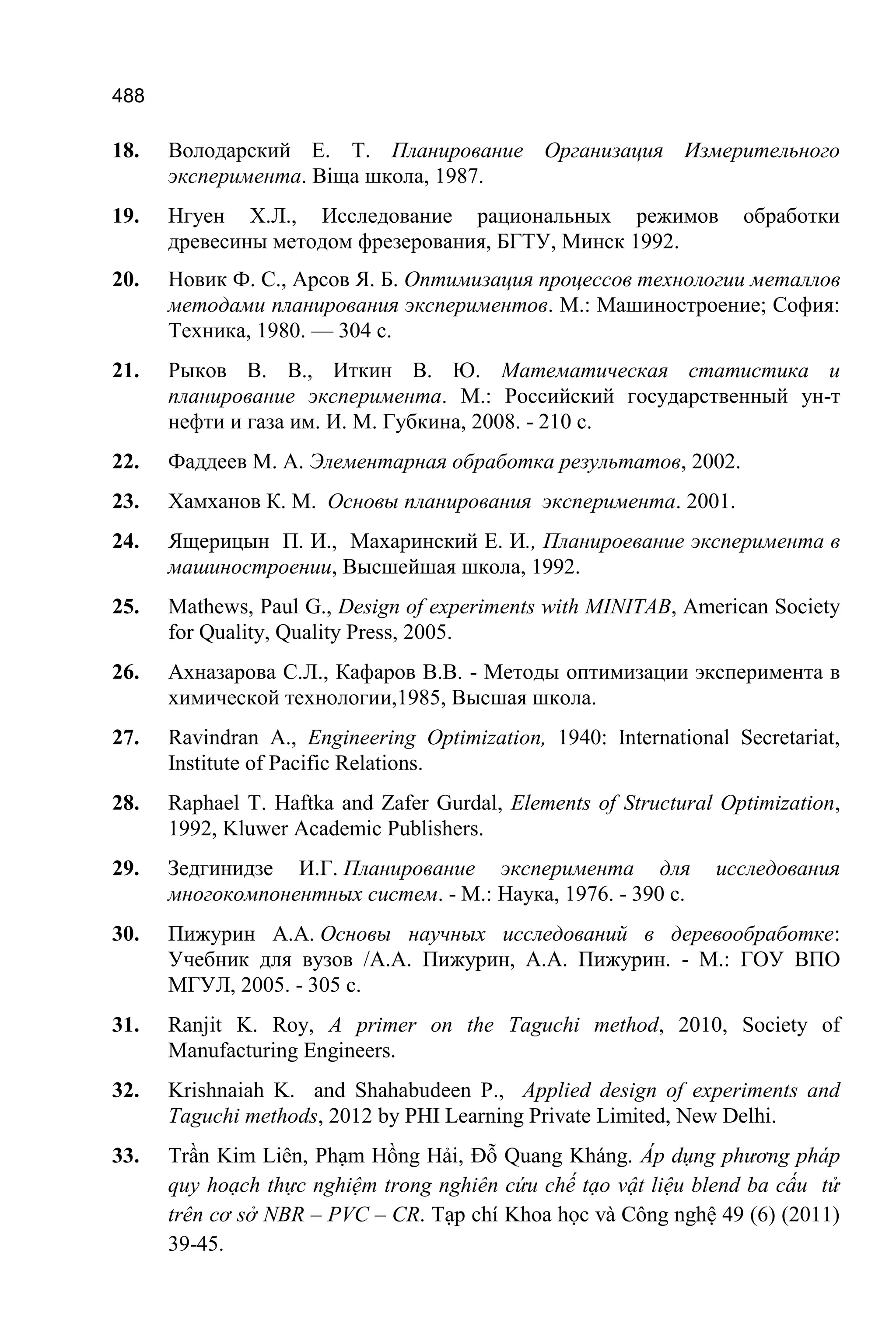 488
18. Володарский Е. Т. Планирование Организация Измерительного
эксперимента. Вiщa школа, 1987.
19. Нгуен Х.Л., Исследование рациональных режимов обработки
древесины методом фрезерования, БГТУ, Минск 1992.
20. Новик Ф. С., Арсов Я. Б. Оптимизация процессов технологии металлов
методами планирования экспериментов. М.: Машиностроение; София:
Техника, 1980. — 304 с.
21. Рыков В. В., Иткин В. Ю. Математическая статистика и
планирование эксперимента. М.: Российский государственный ун-т
нефти и газа им. И. М. Губкина, 2008. - 210 с.
22. Фаддеев М. А. Элементарная обработка результатов, 2002.
23. Хамханов К. М. Основы планирования эксперимента. 2001.
24. Ящерицын П. И., Махаринский Е. И., Планироевание эксперимента в
машиностроении, Выcшейшая школа, 1992.
25. Mathews, Paul G., Design of experiments with MINITAB, American Society
for Quality, Quality Press, 2005.
26. Ахназарова С.Л., Кафаров В.В. - Методы оптимизации эксперимента в
химической технологии,1985, Высшая школа.
27. Ravindran A., Engineering Optimization, 1940: International Secretariat,
Institute of Pacific Relations.
28. Raphael T. Haftka and Zafer Gurdal, Elements of Structural Optimization,
1992, Kluwer Academic Publishers.
29. Зедгинидзе И.Г. Планирование эксперимента для исследования
многокомпонентных систем. - М.: Наука, 1976. - 390 с.
30. Пижурин А.А. Основы научных исследований в деревообработке:
Учебник для вузов /А.А. Пижурин, А.А. Пижурин. - М.: ГОУ ВПО
МГУЛ, 2005. - 305 с.
31. Ranjit K. Roy, A primer on the Taguchi method, 2010, Society of
Manufacturing Engineers.
32. Krishnaiah K. and Shahabudeen P., Applied design of experiments and
Taguchi methods, 2012 by PHI Learning Private Limited, New Delhi.
33. Trần Kim Liên, Phạm Hồng Hải, Đỗ Quang Kháng. Áp dụng phương pháp
quy hoạch thực nghiệm trong nghiên cứu chế tạo vật liệu blend ba cấu tử
trên cơ sở NBR – PVC – CR. Tạp chí Khoa học và Công nghệ 49 (6) (2011)
39-45.
 