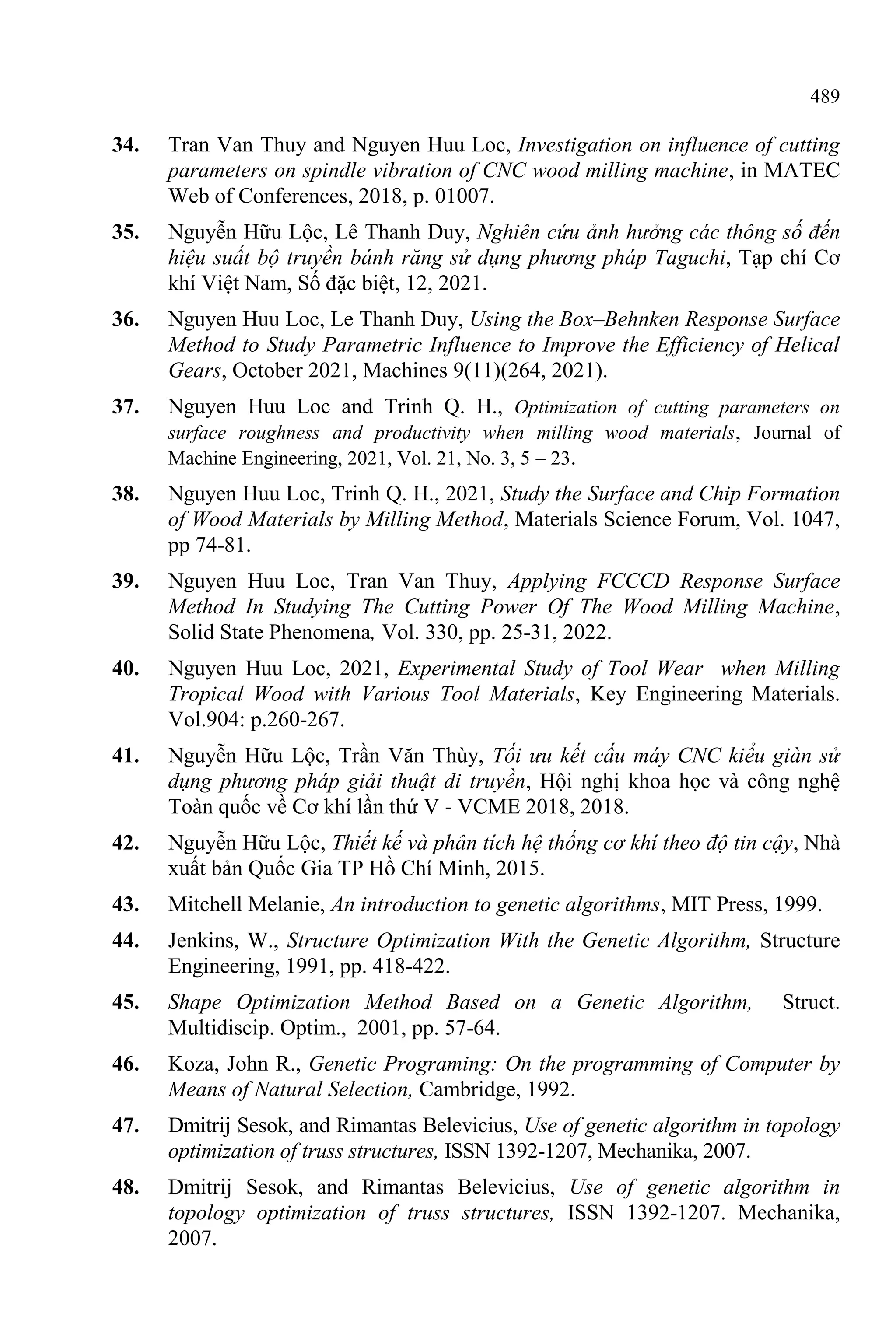 489
34. Tran Van Thuy and Nguyen Huu Loc, Investigation on influence of cutting
parameters on spindle vibration of CNC wood milling machine, in MATEC
Web of Conferences, 2018, p. 01007.
35. Nguyễn Hữu Lộc, Lê Thanh Duy, Nghiên cứu ảnh hưởng các thông số đến
hiệu suất bộ truyền bánh răng sử dụng phương pháp Taguchi, Tạp chí Cơ
khí Việt Nam, Số đặc biệt, 12, 2021.
36. Nguyen Huu Loc, Le Thanh Duy, Using the Box–Behnken Response Surface
Method to Study Parametric Influence to Improve the Efficiency of Helical
Gears, October 2021, Machines 9(11)(264, 2021).
37. Nguyen Huu Loc and Trinh Q. H., Optimization of cutting parameters on
surface roughness and productivity when milling wood materials, Journal of
Machine Engineering, 2021, Vol. 21, No. 3, 5 – 23.
38. Nguyen Huu Loc, Trinh Q. H., 2021, Study the Surface and Chip Formation
of Wood Materials by Milling Method, Materials Science Forum, Vol. 1047,
pp 74-81.
39. Nguyen Huu Loc, Tran Van Thuy, Applying FCCCD Response Surface
Method In Studying The Cutting Power Of The Wood Milling Machine,
Solid State Phenomena, Vol. 330, pp. 25-31, 2022.
40. Nguyen Huu Loc, 2021, Experimental Study of Tool Wear when Milling
Tropical Wood with Various Tool Materials, Key Engineering Materials.
Vol.904: p.260-267.
41. Nguyễn Hữu Lộc, Trần Văn Thùy, Tối ưu kết cấu máy CNC kiểu giàn sử
dụng phương pháp giải thuật di truyền, Hội nghị khoa học và công nghệ
Toàn quốc về Cơ khí lần thứ V - VCME 2018, 2018.
42. Nguyễn Hữu Lộc, Thiết kế và phân tích hệ thống cơ khí theo độ tin cậy, Nhà
xuất bản Quốc Gia TP Hồ Chí Minh, 2015.
43. Mitchell Melanie, An introduction to genetic algorithms, MIT Press, 1999.
44. Jenkins, W., Structure Optimization With the Genetic Algorithm, Structure
Engineering, 1991, pp. 418-422.
45. Shape Optimization Method Based on a Genetic Algorithm, Struct.
Multidiscip. Optim., 2001, pp. 57-64.
46. Koza, John R., Genetic Programing: On the programming of Computer by
Means of Natural Selection, Cambridge, 1992.
47. Dmitrij Sesok, and Rimantas Belevicius, Use of genetic algorithm in topology
optimization of truss structures, ISSN 1392-1207, Mechanika, 2007.
48. Dmitrij Sesok, and Rimantas Belevicius, Use of genetic algorithm in
topology optimization of truss structures, ISSN 1392-1207. Mechanika,
2007.
 