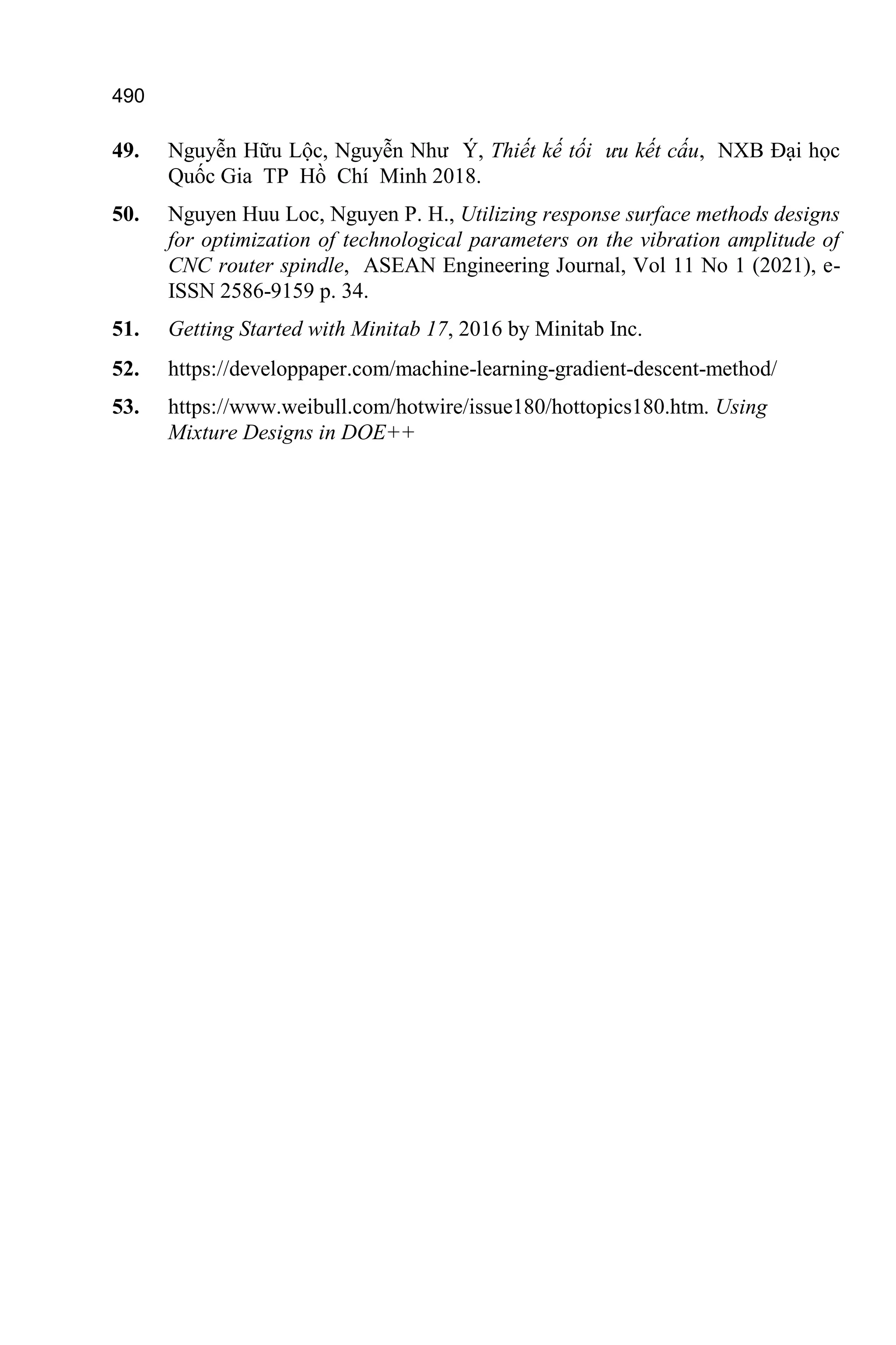 490
49. Nguyễn Hữu Lộc, Nguyễn Như Ý, Thiết kế tối ưu kết cấu, NXB Đại học
Quốc Gia TP Hồ Chí Minh 2018.
50. Nguyen Huu Loc, Nguyen P. H., Utilizing response surface methods designs
for optimization of technological parameters on the vibration amplitude of
CNC router spindle, ASEAN Engineering Journal, Vol 11 No 1 (2021), e-
ISSN 2586-9159 p. 34.
51. Getting Started with Minitab 17, 2016 by Minitab Inc.
52. https://developpaper.com/machine-learning-gradient-descent-method/
53. https://www.weibull.com/hotwire/issue180/hottopics180.htm. Using
Mixture Designs in DOE++
 