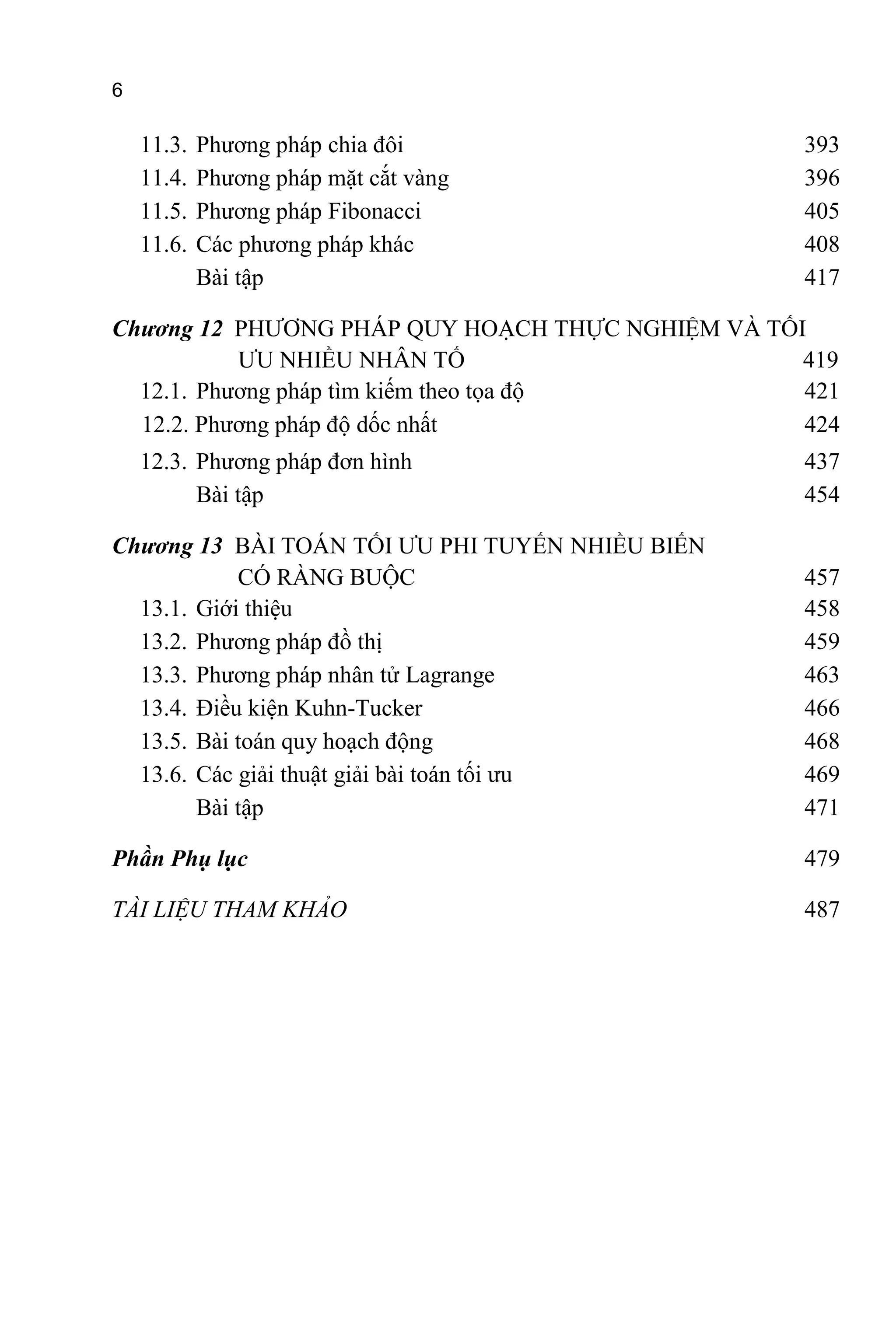 6
11.3. Phương pháp chia đôi 393
11.4. Phương pháp mặt cắt vàng 396
11.5. Phương pháp Fibonacci 405
11.6. Các phương pháp khác 408
Bài tập 417
Chương 12 PHƯƠNG PHÁP QUY HOẠCH THỰC NGHIỆM VÀ TỐI
ƯU NHIỀU NHÂN TỐ 419
12.1. Phương pháp tìm kiếm theo tọa độ 421
12.2. Phương pháp độ dốc nhất 424
12.3. Phương pháp đơn hình 437
Bài tập 454
Chương 13 BÀI TOÁN TỐI ƯU PHI TUYẾN NHIỀU BIẾN
CÓ RÀNG BUỘC 457
13.1. Giới thiệu 458
13.2. Phương pháp đồ thị 459
13.3. Phương pháp nhân tử Lagrange 463
13.4. Điều kiện Kuhn-Tucker 466
13.5. Bài toán quy hoạch động 468
13.6. Các giải thuật giải bài toán tối ưu 469
Bài tập 471
Phần Phụ lục 479
TÀI LIỆU THAM KHẢO 487
 