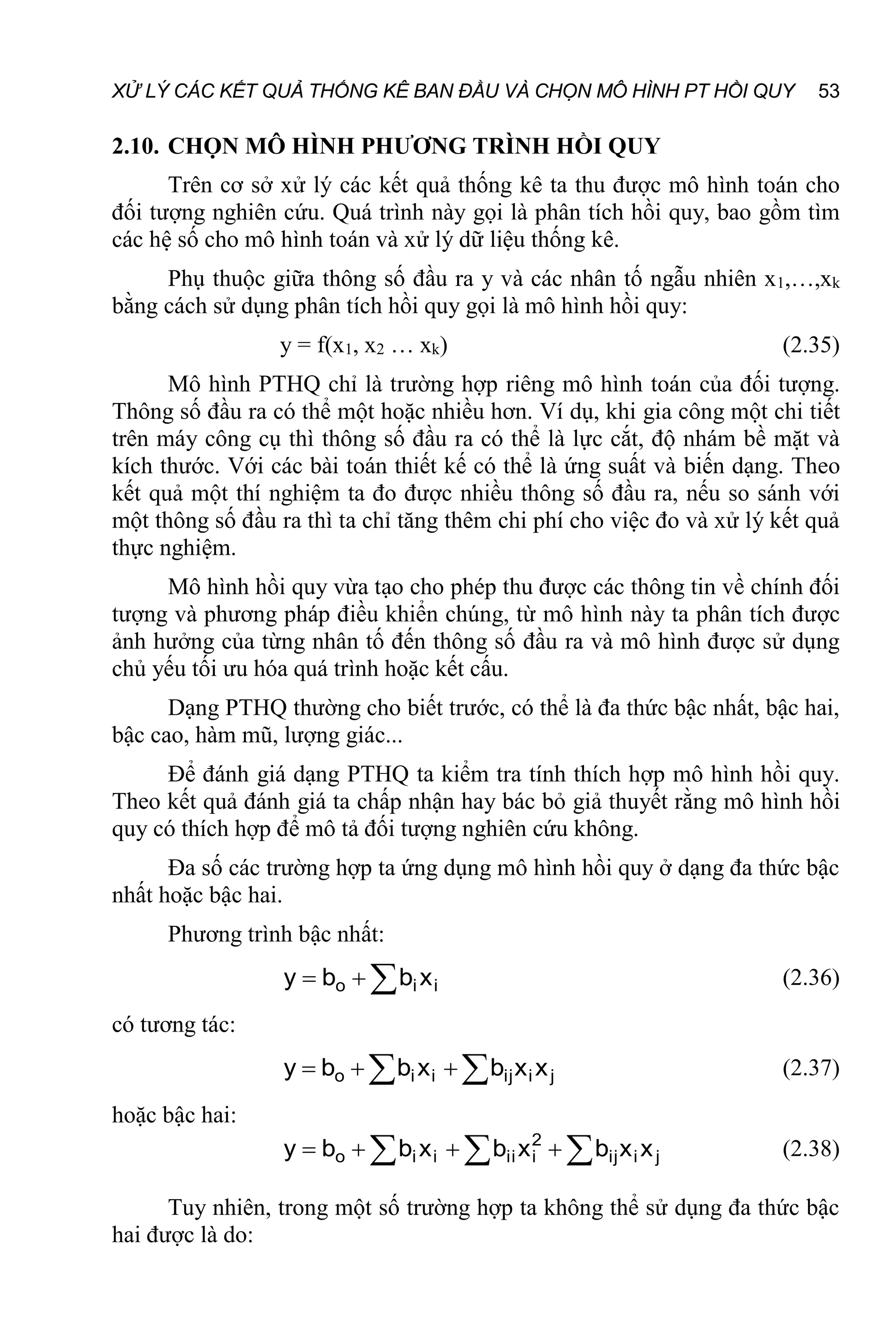 XỬ LÝ CÁC KẾT QUẢ THỐNG KÊ BAN ĐẦU VÀ CHỌN MÔ HÌNH PT HỒI QUY 53
2.10. CHỌN MÔ HÌNH PHƯƠNG TRÌNH HỒI QUY
Trên cơ sở xử lý các kết quả thống kê ta thu được mô hình toán cho
đối tượng nghiên cứu. Quá trình này gọi là phân tích hồi quy, bao gồm tìm
các hệ số cho mô hình toán và xử lý dữ liệu thống kê.
Phụ thuộc giữa thông số đầu ra y và các nhân tố ngẫu nhiên x1,…,xk
bằng cách sử dụng phân tích hồi quy gọi là mô hình hồi quy:
y = f(x1, x2 … xk) (2.35)
Mô hình PTHQ chỉ là trường hợp riêng mô hình toán của đối tượng.
Thông số đầu ra có thể một hoặc nhiều hơn. Ví dụ, khi gia công một chi tiết
trên máy công cụ thì thông số đầu ra có thể là lực cắt, độ nhám bề mặt và
kích thước. Với các bài toán thiết kế có thể là ứng suất và biến dạng. Theo
kết quả một thí nghiệm ta đo được nhiều thông số đầu ra, nếu so sánh với
một thông số đầu ra thì ta chỉ tăng thêm chi phí cho việc đo và xử lý kết quả
thực nghiệm.
Mô hình hồi quy vừa tạo cho phép thu được các thông tin về chính đối
tượng và phương pháp điều khiển chúng, từ mô hình này ta phân tích được
ảnh hưởng của từng nhân tố đến thông số đầu ra và mô hình được sử dụng
chủ yếu tối ưu hóa quá trình hoặc kết cấu.
Dạng PTHQ thường cho biết trước, có thể là đa thức bậc nhất, bậc hai,
bậc cao, hàm mũ, lượng giác...
Để đánh giá dạng PTHQ ta kiểm tra tính thích hợp mô hình hồi quy.
Theo kết quả đánh giá ta chấp nhận hay bác bỏ giả thuyết rằng mô hình hồi
quy có thích hợp để mô tả đối tượng nghiên cứu không.
Đa số các trường hợp ta ứng dụng mô hình hồi quy ở dạng đa thức bậc
nhất hoặc bậc hai.
Phương trình bậc nhất:


 i
i
o x
b
b
y (2.36)
có tương tác:

 

 j
i
ij
i
i
o x
x
b
x
b
b
y (2.37)
hoặc bậc hai:
 
 


 j
i
ij
2
i
ii
i
i
o x
x
b
x
b
x
b
b
y (2.38)
Tuy nhiên, trong một số trường hợp ta không thể sử dụng đa thức bậc
hai được là do:
 