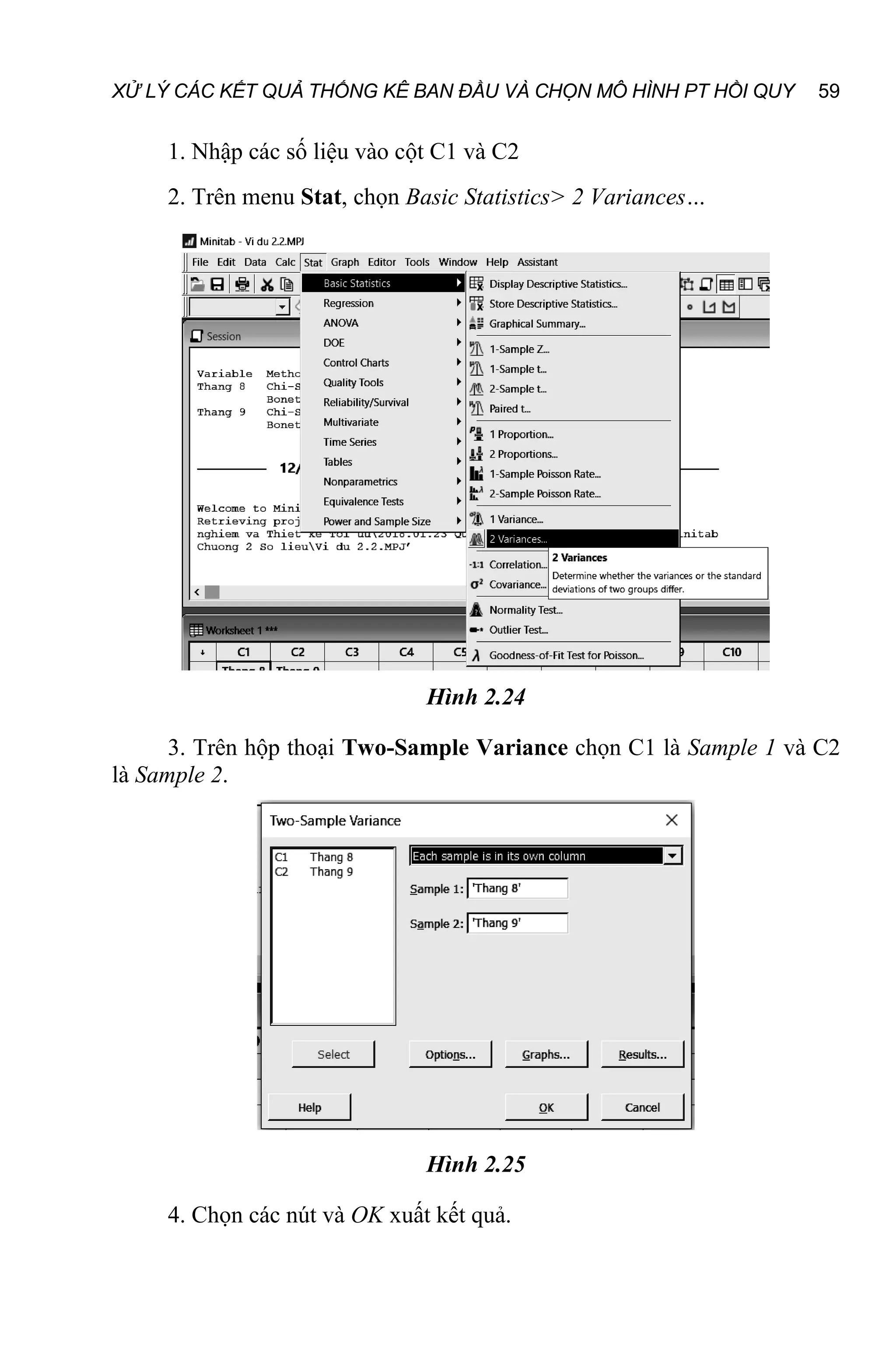 XỬ LÝ CÁC KẾT QUẢ THỐNG KÊ BAN ĐẦU VÀ CHỌN MÔ HÌNH PT HỒI QUY 59
1. Nhập các số liệu vào cột C1 và C2
2. Trên menu Stat, chọn Basic Statistics> 2 Variances…
Hình 2.24
3. Trên hộp thoại Two-Sample Variance chọn C1 là Sample 1 và C2
là Sample 2.
Hình 2.25
4. Chọn các nút và OK xuất kết quả.
 