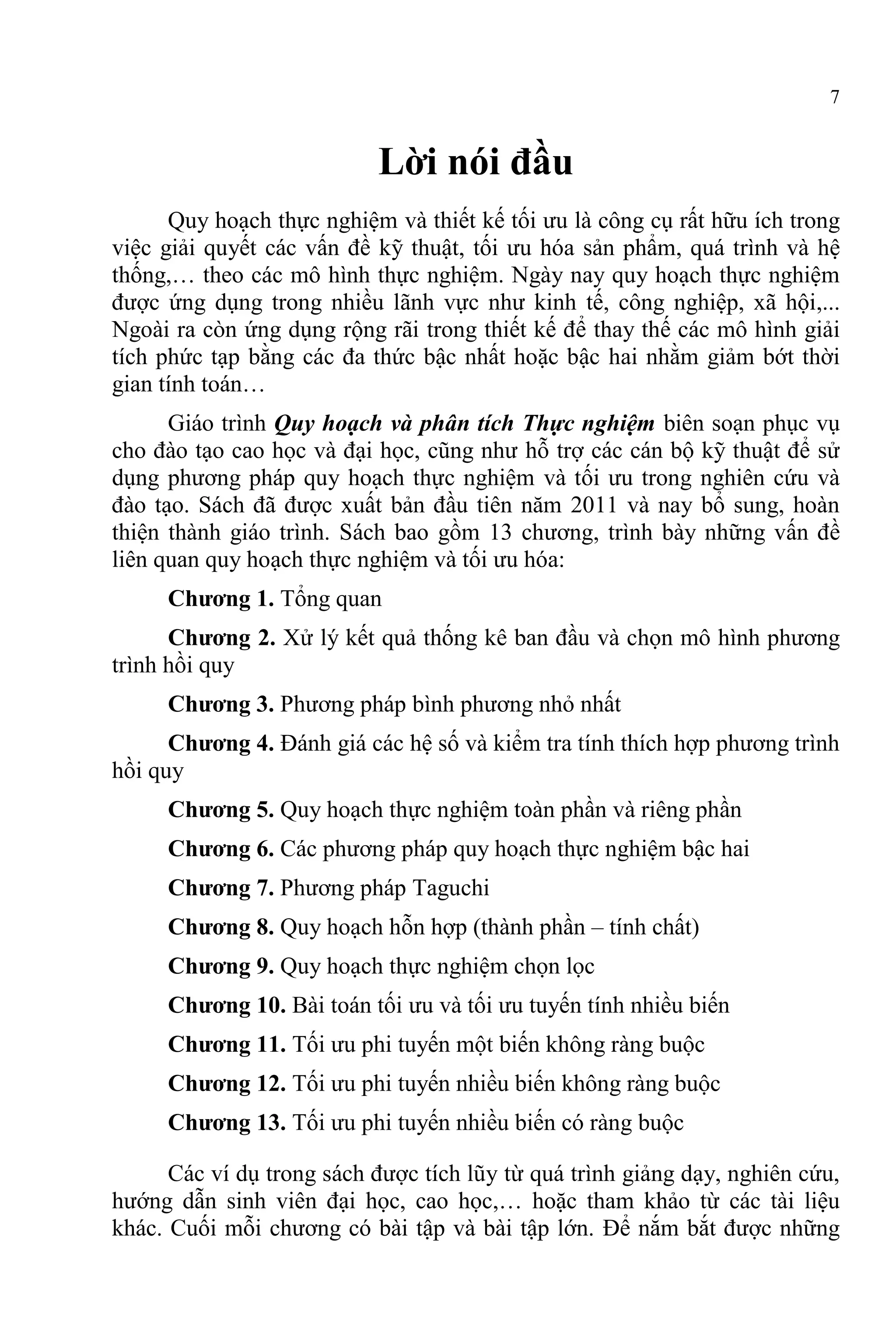 7
Lời nói đầu
Quy hoạch thực nghiệm và thiết kế tối ưu là công cụ rất hữu ích trong
việc giải quyết các vấn đề kỹ thuật, tối ưu hóa sản phẩm, quá trình và hệ
thống,… theo các mô hình thực nghiệm. Ngày nay quy hoạch thực nghiệm
được ứng dụng trong nhiều lãnh vực như kinh tế, công nghiệp, xã hội,...
Ngoài ra còn ứng dụng rộng rãi trong thiết kế để thay thế các mô hình giải
tích phức tạp bằng các đa thức bậc nhất hoặc bậc hai nhằm giảm bớt thời
gian tính toán…
Giáo trình Quy hoạch và phân tích Thực nghiệm biên soạn phục vụ
cho đào tạo cao học và đại học, cũng như hỗ trợ các cán bộ kỹ thuật để sử
dụng phương pháp quy hoạch thực nghiệm và tối ưu trong nghiên cứu và
đào tạo. Sách đã được xuất bản đầu tiên năm 2011 và nay bổ sung, hoàn
thiện thành giáo trình. Sách bao gồm 13 chương, trình bày những vấn đề
liên quan quy hoạch thực nghiệm và tối ưu hóa:
Chương 1. Tổng quan
Chương 2. Xử lý kết quả thống kê ban đầu và chọn mô hình phương
trình hồi quy
Chương 3. Phương pháp bình phương nhỏ nhất
Chương 4. Đánh giá các hệ số và kiểm tra tính thích hợp phương trình
hồi quy
Chương 5. Quy hoạch thực nghiệm toàn phần và riêng phần
Chương 6. Các phương pháp quy hoạch thực nghiệm bậc hai
Chương 7. Phương pháp Taguchi
Chương 8. Quy hoạch hỗn hợp (thành phần – tính chất)
Chương 9. Quy hoạch thực nghiệm chọn lọc
Chương 10. Bài toán tối ưu và tối ưu tuyến tính nhiều biến
Chương 11. Tối ưu phi tuyến một biến không ràng buộc
Chương 12. Tối ưu phi tuyến nhiều biến không ràng buộc
Chương 13. Tối ưu phi tuyến nhiều biến có ràng buộc
Các ví dụ trong sách được tích lũy từ quá trình giảng dạy, nghiên cứu,
hướng dẫn sinh viên đại học, cao học,… hoặc tham khảo từ các tài liệu
khác. Cuối mỗi chương có bài tập và bài tập lớn. Để nắm bắt được những
 