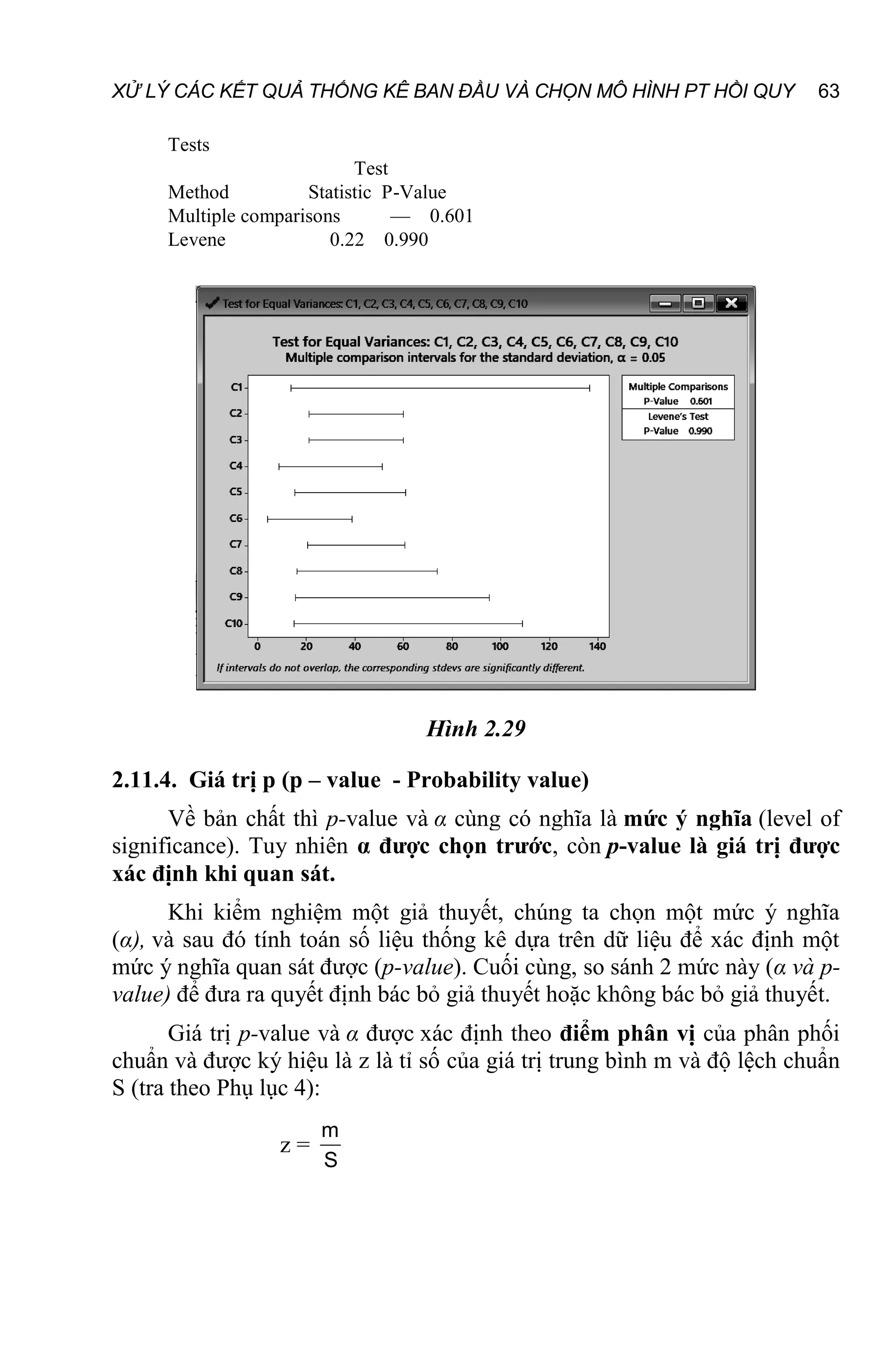 XỬ LÝ CÁC KẾT QUẢ THỐNG KÊ BAN ĐẦU VÀ CHỌN MÔ HÌNH PT HỒI QUY 63
Tests
Test
Method Statistic P-Value
Multiple comparisons — 0.601
Levene 0.22 0.990
Hình 2.29
2.11.4. Giá trị p (p – value - Probability value)
Về bản chất thì p-value và α cùng có nghĩa là mức ý nghĩa (level of
significance). Tuy nhiên α được chọn trước, còn p-value là giá trị được
xác định khi quan sát.
Khi kiểm nghiệm một giả thuyết, chúng ta chọn một mức ý nghĩa
(α), và sau đó tính toán số liệu thống kê dựa trên dữ liệu để xác định một
mức ý nghĩa quan sát được (p-value). Cuối cùng, so sánh 2 mức này (α và p-
value) để đưa ra quyết định bác bỏ giả thuyết hoặc không bác bỏ giả thuyết.
Giá trị p-value và α được xác định theo điểm phân vị của phân phối
chuẩn và được ký hiệu là z là tỉ số của giá trị trung bình m và độ lệch chuẩn
S (tra theo Phụ lục 4):
z =
m
S
 