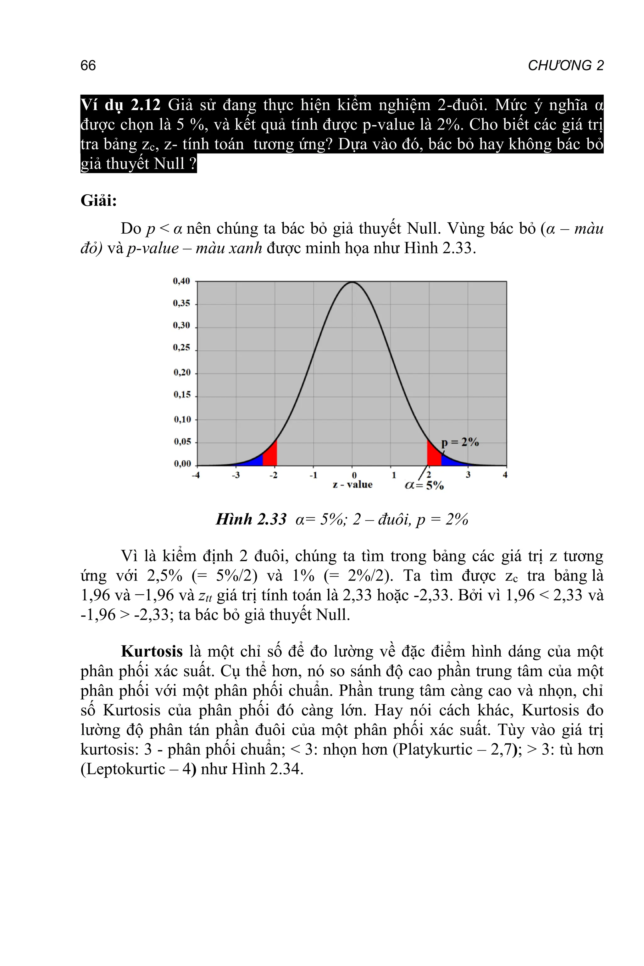 66 CHƯƠNG 2
Ví dụ 2.12 Giả sử đang thực hiện kiểm nghiệm 2-đuôi. Mức ý nghĩa α
được chọn là 5 %, và kết quả tính được p-value là 2%. Cho biết các giá trị
tra bảng zc, z- tính toán tương ứng? Dựa vào đó, bác bỏ hay không bác bỏ
giả thuyết Null ?
Giải:
Do p < α nên chúng ta bác bỏ giả thuyết Null. Vùng bác bỏ (α – màu
đỏ) và p-value – màu xanh được minh họa như Hình 2.33.
Hình 2.33 α= 5%; 2 – đuôi, p = 2%
Vì là kiểm định 2 đuôi, chúng ta tìm trong bảng các giá trị z tương
ứng với 2,5% (= 5%/2) và 1% (= 2%/2). Ta tìm được zc tra bảng là
1,96 và −1,96 và ztt giá trị tính toán là 2,33 hoặc -2,33. Bởi vì 1,96 < 2,33 và
-1,96 > -2,33; ta bác bỏ giả thuyết Null.
Kurtosis là một chỉ số để đo lường về đặc điểm hình dáng của một
phân phối xác suất. Cụ thể hơn, nó so sánh độ cao phần trung tâm của một
phân phối với một phân phối chuẩn. Phần trung tâm càng cao và nhọn, chỉ
số Kurtosis của phân phối đó càng lớn. Hay nói cách khác, Kurtosis đo
lường độ phân tán phần đuôi của một phân phối xác suất. Tùy vào giá trị
kurtosis: 3 - phân phối chuẩn; < 3: nhọn hơn (Platykurtic – 2,7); > 3: tù hơn
(Leptokurtic – 4) như Hình 2.34.
 