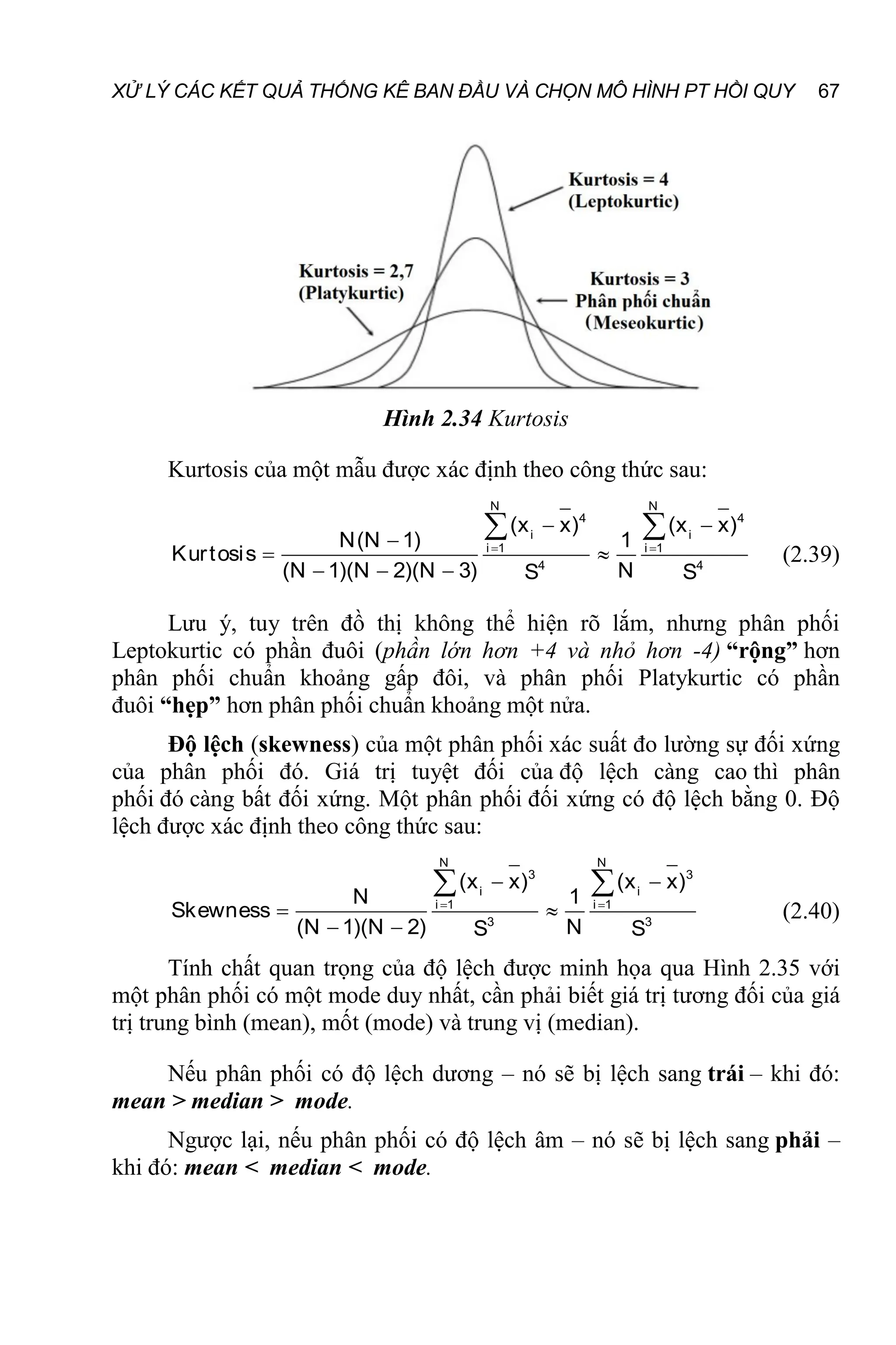 XỬ LÝ CÁC KẾT QUẢ THỐNG KÊ BAN ĐẦU VÀ CHỌN MÔ HÌNH PT HỒI QUY 67
Hình 2.34 Kurtosis
Kurtosis của một mẫu được xác định theo công thức sau:
 
 

 
  
 
N N
4 4
i i
i 1 i 1
4 4
(x x) (x x)
N(N 1) 1
Kurtosis
(N 1)(N 2)(N 3) N
S S
(2.39)
Lưu ý, tuy trên đồ thị không thể hiện rõ lắm, nhưng phân phối
Leptokurtic có phần đuôi (phần lớn hơn +4 và nhỏ hơn -4) “rộng” hơn
phân phối chuẩn khoảng gấp đôi, và phân phối Platykurtic có phần
đuôi “hẹp” hơn phân phối chuẩn khoảng một nửa.
Độ lệch (skewness) của một phân phối xác suất đo lường sự đối xứng
của phân phối đó. Giá trị tuyệt đối của độ lệch càng cao thì phân
phối đó càng bất đối xứng. Một phân phối đối xứng có độ lệch bằng 0. Độ
lệch được xác định theo công thức sau:
 
 
 
 
 
N N
3 3
i i
i 1 i 1
3 3
(x x) (x x)
N 1
Skewness
(N 1)(N 2) N
S S
(2.40)
Tính chất quan trọng của độ lệch được minh họa qua Hình 2.35 với
một phân phối có một mode duy nhất, cần phải biết giá trị tương đối của giá
trị trung bình (mean), mốt (mode) và trung vị (median).
Nếu phân phối có độ lệch dương – nó sẽ bị lệch sang trái – khi đó:
mean > median > mode.
Ngược lại, nếu phân phối có độ lệch âm – nó sẽ bị lệch sang phải –
khi đó: mean < median < mode.
 