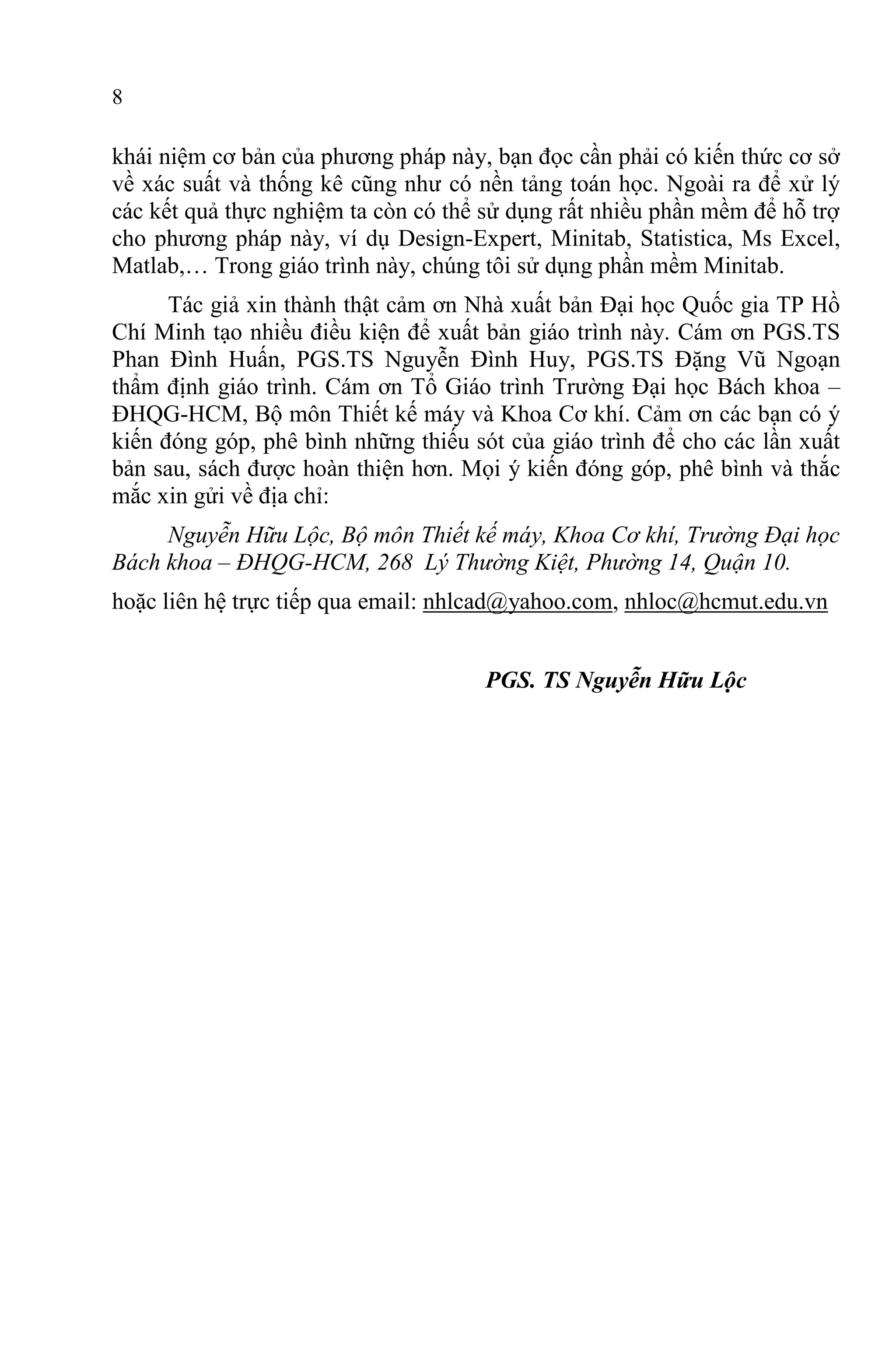 8
khái niệm cơ bản của phương pháp này, bạn đọc cần phải có kiến thức cơ sở
về xác suất và thống kê cũng như có nền tảng toán học. Ngoài ra để xử lý
các kết quả thực nghiệm ta còn có thể sử dụng rất nhiều phần mềm để hỗ trợ
cho phương pháp này, ví dụ Design-Expert, Minitab, Statistica, Ms Excel,
Matlab,… Trong giáo trình này, chúng tôi sử dụng phần mềm Minitab.
Tác giả xin thành thật cảm ơn Nhà xuất bản Đại học Quốc gia TP Hồ
Chí Minh tạo nhiều điều kiện để xuất bản giáo trình này. Cám ơn PGS.TS
Phan Đình Huấn, PGS.TS Nguyễn Đình Huy, PGS.TS Đặng Vũ Ngoạn
thẩm định giáo trình. Cám ơn Tổ Giáo trình Trường Đại học Bách khoa –
ĐHQG-HCM, Bộ môn Thiết kế máy và Khoa Cơ khí. Cảm ơn các bạn có ý
kiến đóng góp, phê bình những thiếu sót của giáo trình để cho các lần xuất
bản sau, sách được hoàn thiện hơn. Mọi ý kiến đóng góp, phê bình và thắc
mắc xin gửi về địa chỉ:
Nguyễn Hữu Lộc, Bộ môn Thiết kế máy, Khoa Cơ khí, Trường Đại học
Bách khoa – ĐHQG-HCM, 268 Lý Thường Kiệt, Phường 14, Quận 10.
hoặc liên hệ trực tiếp qua email: nhlcad@yahoo.com, nhloc@hcmut.edu.vn
PGS. TS Nguyễn Hữu Lộc
 