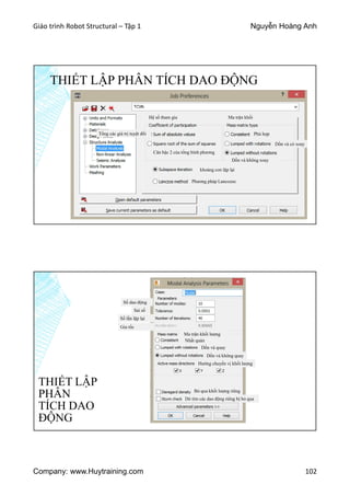 Giáo trình Robot Structural – Tập 1 Nguyễn Hoàng Anh
Company: www.Huytraining.com 102
THIẾT LẬP PHÂN TÍCH DAO ĐỘNG
Hệ số tham gia
Tổng các giá trị tuyệt đối
Căn bậc 2 của tổng bình phương
Ma trận khối
Phù hợp
Dồn và có xoay
Dồn và không xoay
khoảng con lặp lại
Phương pháp Lancozoc
THIẾT LẬP
PHÂN
TÍCH DAO
ĐỘNG
Số dao động
Sai số
Số lần lặp lại
Gia tốc
Ma trận khối lượng
Nhất quán
Dồn và quay
Dồn và không quay
Hướng chuyển vị khối lượng
Bỏ qua khối lượng riêng
Dò tìm các dao động riêng bị bỏ qua
 