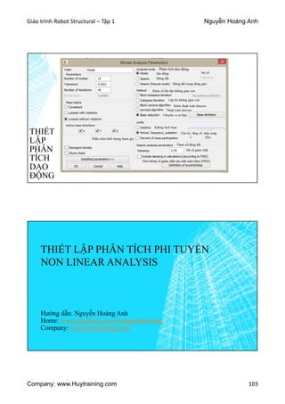 Giáo trình Robot Structural – Tập 1 Nguyễn Hoàng Anh
Company: www.Huytraining.com 103
THIẾT
LẬP
PHÂN
TÍCH
DAO
ĐỘNG
Phân tích dao động
dao động
Động đất
Động đất (rung động giả)
Sai số
Khóa số lần lặp không gian con
Lặp lại không gian con
Khóa thuật toán lanczos
Thuật toán lanczos
Chuyển vị cơ bản
Không kích hoạt
Chu kỳ, tầng số, nhịp sung
Phần trăm khối lượng tham gia
Tham số động đất
Đưa thông số giảm chất vào tính toán (theo PS92)
Hệ số giảm chất
THIẾT LẬP PHÂN TÍCH PHI TUYẾN
NON LINEAR ANALYSIS
Hướng dẫn: Nguyễn Hoàng Anh
Home: www.facebook.comhoanganhtraining
Company: www.huytraining.com
 