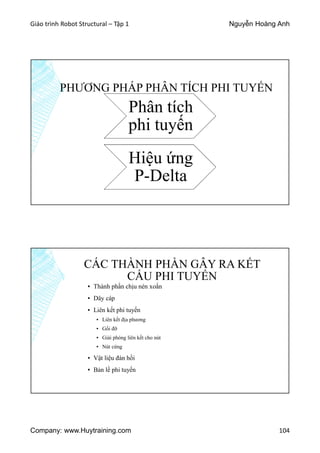 Giáo trình Robot Structural – Tập 1 Nguyễn Hoàng Anh
Company: www.Huytraining.com 104
PHƯƠNG PHÁP PHÂN TÍCH PHI TUYẾN
Phân tích
phi tuyến
Hiệu ứng
P-Delta
CÁC THÀNH PHẦN GÂY RA KẾT
CẤU PHI TUYẾN
▪ Thành phần chịu nén xoắn
▪ Dây cáp
▪ Liên kết phi tuyến
▪ Liên kết địa phương
▪ Gối đỡ
▪ Giải phóng liên kết cho nút
▪ Nút cứng
▪ Vật liệu đàn hồi
▪ Bản lề phi tuyến
 