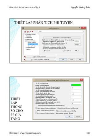 Giáo trình Robot Structural – Tập 1 Nguyễn Hoàng Anh
Company: www.Huytraining.com 108
THIẾT LẬP PHÂN TÍCH PHI TUYẾN
Định mức sai số tương đối của lượng dư lực tác dụng
Định mức sai số tương đối của chuyển vị
Chia phần trong phân tích đàn hồi dẻo
THIẾT
LẬP
THÔNG
SỐ CHO
PP GIA
TĂNG
Số tải trọng gia tăng
Số lần lặp tối đa cho một lần gia tăng tải
Hệ số độ gia tải gia tăng
Số lần giảm độ dài gia tăng
Số tìm kiếm tối đa theo tuyến
Tham số cho pp tìm kiếm theo tuyến
Số hiệu chỉnh tối đa của thuật toán BFGS
Cập nhật ma trận sau mọi lần chia
Cập nhật ma trận sau mọi lần lặp
Lưu kết quả sau mọi lần lặp
Broyden-Fletcher-Goldforb-Shanno (BFGS)
 