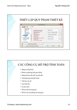 Giáo trình Robot Structural – Tập 1 Nguyễn Hoàng Anh
Company: www.Huytraining.com 10
THIẾT LẬP QUY PHẠM THIẾT KẾ
Kết cấu Thép/ nhôm
Thép nối
Kết cấu gỗ
Kết cấu Bê tông cốt thép
Kết cấu địa kỹ thuật
CÁC CÔNG CỤ HỖ TRỢ TÍNH TOÁN
▪ Bảng tra thép hình
▪ Bảng tra phương tiện giao thông
▪ Bảng tính lực đàn hồi của nền đất
▪ Tính phương trình phi tuyến
▪ Tính lực ma sát
▪ Lực lệch tâm
▪ Áp lực nước
▪ Hỗ trợ tính tải trọng gió
▪ Hỗ trợ việc mô phỏng tải trọng gió
 