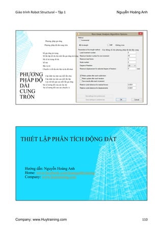 Giáo trình Robot Structural – Tập 1 Nguyễn Hoàng Anh
Company: www.Huytraining.com 110
PHƯƠNG
PHÁP ĐỘ
DÀI
CUNG
TRÒN
Phương pháp gia tăng
Phương pháp độ dài cung tròn
Các thông số cho phương pháp độ dài dây cung
Không trơn
Số gia tăng tải trọng
Số lần lặp tối đa cho một lần gia tăng tải trọng
Hệ số tải trọng tối đa
Số nút
Bậc tự do
Chuyển vị tối đa cho bậc tự do đã chọn
Cập nhật ma trận sau mỗi lần chia
Cập nhật ma trận sau mỗi lần lặp
Lưu trữ kết quả sau mỗi lần gia tăng
Sai số tương đối của các lực dư
Sai số tương đối của các chuyển vị
THIẾT LẬP PHÂN TÍCH ĐỘNG ĐẤT
Hướng dẫn: Nguyễn Hoàng Anh
Home: www.facebook.comhoanganhtraining
Company: www.huytraining.com
 