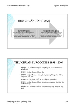 Giáo trình Robot Structural – Tập 1 Nguyễn Hoàng Anh
Company: www.Huytraining.com 111
TIÊU CHUẨN TÍNH TOÁN
TCVN 375:2006
Thiết kế công trình chịu động đất được biên soạn
trên cơ sở chấp nhận Eurocode 8: Design of
structures for earthquake resistance có bổ sung hoặc
thay thế các phần mang tính đặc thù Việt Nam
TCXDVN 9386:2012:
Thiết kế công trình chịu động đất được biên soạn
trên cơ sở chấp nhận Eurocode 8: Design of
structures for earthquake resistance có bổ sung hoặc
thay thế các phần mang tính đặc thù Việt Nam,
TIÊU CHUẨN EUROCODE 8 1998 - 2004
▪ EN1998 - 1: Quy định chung, tác động động đất và quy định đối với
kết cấu nhà;
▪ EN1998 - 2: Quy định cụ thể cho cầu;
▪ EN1998 - 3: Quy định cho đánh giá và gia cường kháng chấn những
công trình hiện hữu;
▪ EN1998 - 4: Quy định cụ thể cho silô, bể chứa, đường ống;
▪ EN1998 - 5: Quy định cụ thể cho nền móng, tường chắn và những vấn
đề địa kỹ thuật;
▪ EN1998 - 6: Quy định cụ thể cho công trình dạng tháp, dạng cột, ống
khói.
 