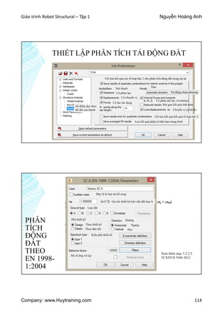 Giáo trình Robot Structural – Tập 1 Nguyễn Hoàng Anh
Company: www.Huytraining.com 114
THIẾT LẬP PHÂN TÍCH TẢI ĐỘNG ĐẤT
Chỉ lưu kết quả các tổ hợp bậc 2 cho phân tích động đất trong dự án
Nút thanh
Có phản lực
Có chuyển vị
Có lực tác dụng
Số điểm dọc theo
độ dài của thanh
Tấm
Tự động chọn phương
Có phản nội lực và mômen
Rút gọn kết quả tính toán
Chuyển vị cụ bộ Kz
Chỉ lưu kết quả kết quả tổ hợp bậc 2
Lưu kết quả phần tử hữu hạn trung bình
PHÂN
TÍCH
ĐỘNG
ĐẤT
THEO
EN 1998-
1:2004
Đây là là loại tải bổ sung
Gia tốc thiết kế trên nền đất loại A
Loại đất
Phổ thiết kế
Theo thiết kế
Theo đàn hồi
Hướng
Ngang
Dọc
Kiểu phổ thiết kế
Hệ số ứng xử (q)
Xem thêm mục 3.2.2.5
TCXDVN 9386 2012
 