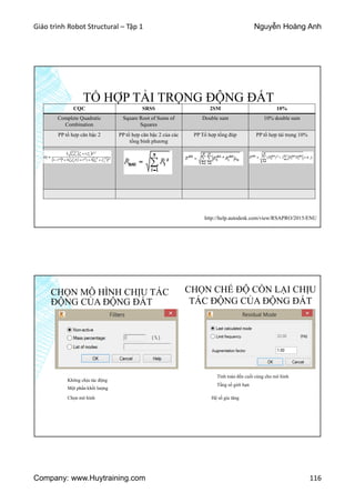 Giáo trình Robot Structural – Tập 1 Nguyễn Hoàng Anh
Company: www.Huytraining.com 116
TỔ HỢP TẢI TRỌNG ĐỘNG ĐẤT
CQC SRSS 2SM 10%
Complete Quadratic
Combination
Square Root of Sums of
Squares
Double sum 10% double sum
PP tổ hợp căn bậc 2 PP tổ hợp căn bậc 2 của các
tổng bình phương
PP Tổ hợp tổng đúp PP tổ hợp tải trọng 10%
http://help.autodesk.com/view/RSAPRO/2015/ENU
CHỌN MÔ HÌNH CHỊU TÁC
ĐỘNG CỦA ĐỘNG ĐẤT
CHỌN CHẾ ĐỘ CÒN LẠI CHỊU
TÁC ĐỘNG CỦA ĐỘNG ĐẤT
Không chịu tác động
Một phần khối lượng
Chọn mô hình
Tính toán đến cuối cùng cho mô hình
Tầng số giới hạn
Hệ số gia tăng
 