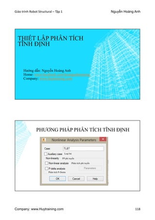 Giáo trình Robot Structural – Tập 1 Nguyễn Hoàng Anh
Company: www.Huytraining.com 118
THIẾT LẬP PHÂN TÍCH
TĨNH ĐỊNH
Hướng dẫn: Nguyễn Hoàng Anh
Home: www.facebook.comhoanganhtraining
Company: www.huytraining.com
PHƯƠNG PHÁP PHÂN TÍCH TĨNH ĐỊNH
Loại bỏ
PP phi tuyến
Phân tích phi tuyến
Phân tích P-Denta
 