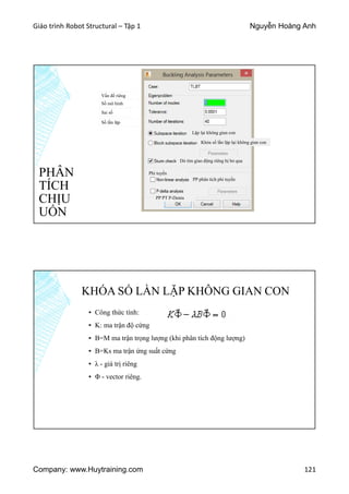 Giáo trình Robot Structural – Tập 1 Nguyễn Hoàng Anh
Company: www.Huytraining.com 121
PHÂN
TÍCH
CHỊU
UỐN
Vấn đề riêng
Số mô hình
Sai số
Số lần lặp
Lặp lại không gian con
Khóa số lần lặp lại không gian con
Dò tìm giao động riêng bị bỏ qua
Phi tuyến
PP phân tích phi tuyến
PP PT P-Denta
KHÓA SỐ LẦN LẶP KHÔNG GIAN CON
▪ Công thức tính:
▪ K: ma trận độ cứng
▪ B=M ma trận trọng lượng (khi phân tích động lượng)
▪ B=Ks ma trận ứng suất cứng
▪ λ - giá trị riêng
▪ Φ - vector riêng.
 