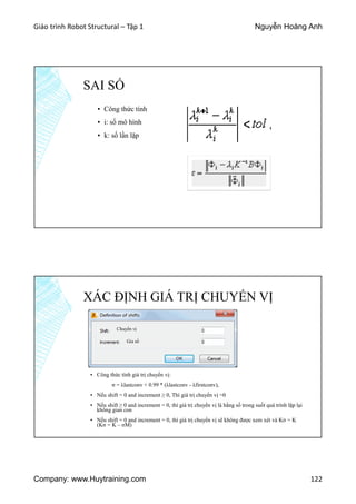 Giáo trình Robot Structural – Tập 1 Nguyễn Hoàng Anh
Company: www.Huytraining.com 122
SAI SỐ
▪ Công thức tính
▪ i: số mô hình
▪ k: số lần lặp
XÁC ĐỊNH GIÁ TRỊ CHUYỂN VỊ
▪ Công thức tính giá trị chuyển vị:
σ = λlastconv + 0.99 * (λlastconv - λfirstconv),
▪ Nếu shift = 0 and increment ≥ 0, Thì giá trị chuyển vị =0
▪ Nếu shift ≥ 0 and increment = 0, thì giá trị chuyển vị là hằng số trong suốt quá trình lặp lại
không gian con
▪ Nếu shift = 0 and increment = 0, thì giá trị chuyển vị sẽ không được xem xét và Kσ = K
(Kσ = K – σM)
Chuyển vị
Gia số
 