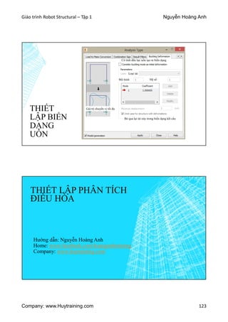 Giáo trình Robot Structural – Tập 1 Nguyễn Hoàng Anh
Company: www.Huytraining.com 123
THIẾT
LẬP BIẾN
DẠNG
UỐN
Có tính đến lực uốn tạo ra biến dạng
Loại tải
Giá trị chuyển vị tối đa
Bỏ qua lại tải này trong biến dạng kết cấu
Mô hình Hệ số
THIẾT LẬP PHÂN TÍCH
ĐIỀU HÒA
Hướng dẫn: Nguyễn Hoàng Anh
Home: www.facebook.comhoanganhtraining
Company: www.huytraining.com
 