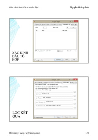Giáo trình Robot Structural – Tập 1 Nguyễn Hoàng Anh
Company: www.Huytraining.com 129
XÁC ĐỊNH
DẤU TỔ
HỢP
LỌC KẾT
QUẢ
Cho phép đối tượng hiển thị trong bảng kết quả
Lọc kết quả trong bảng
Danh sách tải trọng
Danh sách nút
Danh sách thanh
Danh sách tấm
Danh sách các phần tử hữu hạn
 