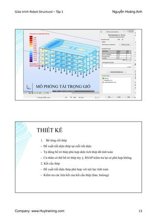 Giáo trình Robot Structural – Tập 1 Nguyễn Hoàng Anh
Company: www.Huytraining.com 13
MÔ PHỎNG TẢI TRỌNG GIÓ
THIẾT KẾ
1. Bê tông cốt thép
- Đề xuất tiết diện thép tại mỗi tiết diện
- Tự động bố trí thép phù hợp diện tích thép đã tính toán
- Cá nhân có thể bố trí thép tùy ý, RSAP kiểm tra lại có phù hợp không
2. Kết cấu thép
- Đề xuất tiết diện thép phù hợp với nội lực tính toán
- Kiểm tra các liên kết của kết cấu thép (hàn, bulong)
 