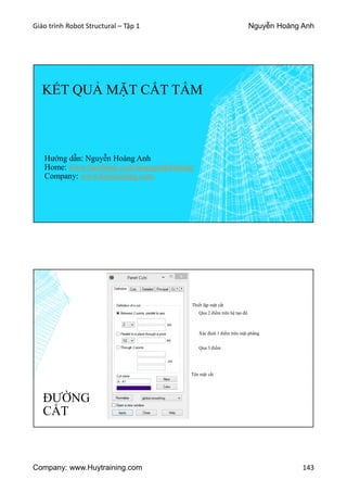 Giáo trình Robot Structural – Tập 1 Nguyễn Hoàng Anh
Company: www.Huytraining.com 143
KẾT QUẢ MẶT CẮT TẤM
Hướng dẫn: Nguyễn Hoàng Anh
Home: www.facebook.comhoanganhtraining
Company: www.huytraining.com
ĐƯỜNG
CẮT
Thiết lập mặt cắt
Qua 2 điểm trên hệ tạo độ
Xác định 1 điểm trên mặt phẳng
Qua 3 điểm
Tên mặt cắt
 