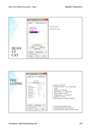 Giáo trình Robot Structural – Tập 1 Nguyễn Hoàng Anh
Company: www.Huytraining.com 144
QUẢN
LÝ
CẮT
Hiển thị lực bị giảm
Hiển thị mômen bị giảm
ĐẠI
LƯỢNG  Stresses -: Ứng suất
 Membrane Forces - N: Lực căng màng
mỏng
 Moments - M: Mô men.
 Shear Stresses – t: Ứng suất cắt
 Shear Forces Q: Lực cắt
 Displacements –u,w: Chuyển vị
 Rotations - R: Xoay
 Soil resistance K. Phản lực từ đất nền
 No smoothing: không làm mịn
 Global smoothing: làm mịn tổng thể
 Smoothing within a panel: làm mịn với tấm
 
