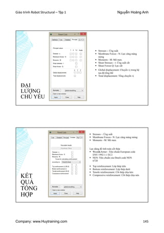 Giáo trình Robot Structural – Tập 1 Nguyễn Hoàng Anh
Company: www.Huytraining.com 145
ĐẠI
LƯỢNG
CHỦ YẾU
 Stresses -: Ứng suất
 Membrane Forces - N: Lực căng màng
mỏng
 Moments - M: Mô men.
 Shear Stresses – t: Ứng suất cắt
 Shear Forces Q: Lực cắt
 Global displacement: Chuyển vị trong hệ
tọa độ tổng thể
 Total displacement: Tổng chuyển vị
KẾT
QUẢ
TỔNG
HỢP
 Stresses -: Ứng suất
 Membrane Forces - N: Lực căng màng mỏng
 Moments - M: Mô men.
Lực dùng để tính toán cốt thép
 Wood&Armer : Tiêu chuẩn European code
ENV 1992-1-1 EC2
 NEN: Tiêu chuẩn của Dutch code NEN
6720
 Top reinforcement: Lớp thép trên
 Bottom reinforcement: Lớp thép dưới
 Tensile reinforcement: Cốt thép chịu kéo
 Compressive reinforcement: Cốt thép chịu nén
 