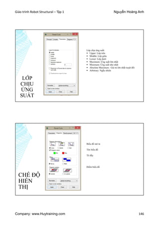 Giáo trình Robot Structural – Tập 1 Nguyễn Hoàng Anh
Company: www.Huytraining.com 146
Lớp chịu ứng suất:
 Upper: Lớp trên
 Middle: Lớp giữa
 Lower: Lớp dưới
 Maximum: Ứng suất lớn nhất
 Minimum: Ứng suất nhỏ nhất
 Absolute Maximum : Giá trị lớn nhất tuyệt đối
 Arbitrary: Ngẫu nhiên
LỚP
CHỊU
ỨNG
SUẤT
CHẾ ĐỘ
HIỂN
THỊ
Biểu đồ mô tả
Tên biểu đồ
Tô đầy
Điểm biểu đồ
 