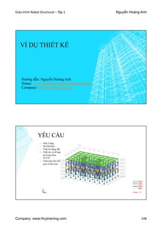 Giáo trình Robot Structural – Tập 1 Nguyễn Hoàng Anh
Company: www.Huytraining.com 148
VÍ DỤ THIẾT KẾ
Hướng dẫn: Nguyễn Hoàng Anh
Home: www.facebook.comhoanganhtraining
Company: www.huytraining.com
YÊU CẦU
- Nhà 5 tầng
- 48x30x20m
- Tính tải động đất
- Chất tải và tổ hợp
tải trọng theo
TCVN
- Tính toán đọc kết
quả và báo cáo
 