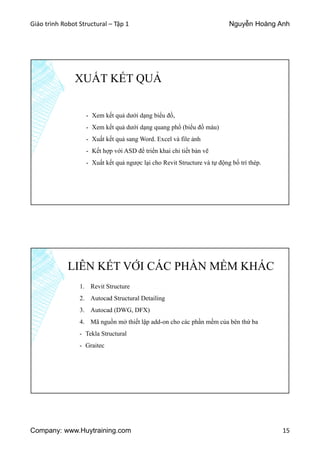 Giáo trình Robot Structural – Tập 1 Nguyễn Hoàng Anh
Company: www.Huytraining.com 15
XUẤT KẾT QUẢ
- Xem kết quả dưới dạng biểu đồ,
- Xem kết quả dưới dạng quang phổ (biểu đồ màu)
- Xuất kết quả sang Word. Excel và file ảnh
- Kết hợp với ASD để triển khai chi tiết bản vẽ
- Xuất kết quả ngược lại cho Revit Structure và tự động bố trí thép.
LIÊN KẾT VỚI CÁC PHẦN MỀM KHÁC
1. Revit Structure
2. Autocad Structural Detailing
3. Autocad (DWG, DFX)
4. Mã nguồn mở thiết lập add-on cho các phần mềm của bên thứ ba
- Tekla Structural
- Graitec
 