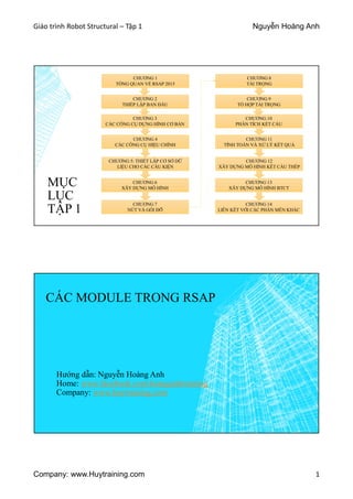 Giáo trình Robot Structural – Tập 1 Nguyễn Hoàng Anh
Company: www.Huytraining.com 1
MỤC
LỤC
TẬP 1
CHƯƠNG 1
TỔNG QUAN VỀ RSAP 2015
CHƯƠNG 2
THIẾP LẬP BAN ĐẦU
CHƯƠNG 3
CÁC CÔNG CỤ DỰNG HÌNH CƠ BẢN
CHƯƠNG 4
CÁC CÔNG CỤ HIỆU CHỈNH
CHƯƠNG 5: THIẾT LẬP CƠ SỞ DỮ
LIỆU CHO CÁC CẤU KIỆN
CHƯƠNG 6
XÂY DỰNG MÔ HÌNH
CHƯƠNG 7
NÚT VÀ GỐI ĐỠ
CHƯƠNG 9
TỔ HỢP TẢI TRỌNG
CHƯƠNG 10
PHÂN TÍCH KẾT CẤU
CHƯƠNG 11
TÍNH TOÁN VÀ XỬ LÝ KẾT QUẢ
CHƯƠNG 12
XÂY DỰNG MÔ HÌNH KẾT CẤU THÉP
CHƯƠNG 13
XÂY DỰNG MÔ HÌNH BTCT
CHƯƠNG 14
LIÊN KẾT VỚI CÁC PHẦN MỀN KHÁC
CHƯƠNG 8
TẢI TRỌNG
CÁC MODULE TRONG RSAP
Hướng dẫn: Nguyễn Hoàng Anh
Home: www.facebook.comhoanganhtraining
Company: www.huytraining.com
 
