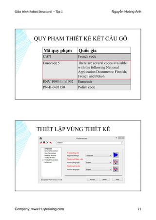 Giáo trình Robot Structural – Tập 1 Nguyễn Hoàng Anh
Company: www.Huytraining.com 21
QUY PHẠM THIẾT KẾ KẾT CẤU GỖ
Mã quy phạm Quốc gia
CB71 French code
Eurocode 5 There are several codes available
with the following National
Application Documents: Finnish,
French and Polish.
ENV 1995-1-1:1992 Eurocode
PN-B-0-03150 Polish code
THIẾT LẬP VÙNG THIẾT KẾ
Vùng đăng ký
Ngôn ngữ làm việc
Ngôn ngữ in ấn
 