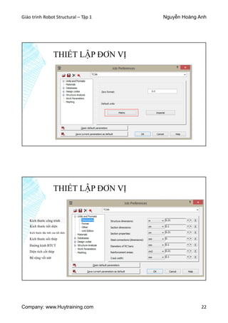 Giáo trình Robot Structural – Tập 1 Nguyễn Hoàng Anh
Company: www.Huytraining.com 22
THIẾT LẬP ĐƠN VỊ
THIẾT LẬP ĐƠN VỊ
Kích thước công trình
Kích thước tiết diện
Kích thước đặc tính của tiết diện
Kích thước nối thép
Đường kính BTCT
Diện tích cốt thép
Bề rộng vết nứt
 