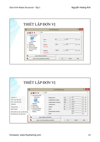 Giáo trình Robot Structural – Tập 1 Nguyễn Hoàng Anh
Company: www.Huytraining.com 23
THIẾT LẬP ĐƠN VỊ
Lực
Mo men
Ứng suất
THIẾT LẬP ĐƠN VỊ
Chuyển vị
Góc xoay (dữ liệu)
Góc xoay (kết quả)
Nhiệt độ
Trọng lượng
Khối lượng
Độ chính xác của các đại lượng
Độ chính xác của thước đo
 