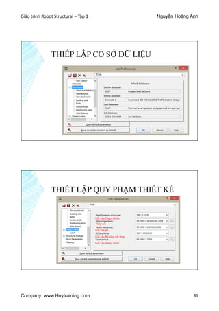 Giáo trình Robot Structural – Tập 1 Nguyễn Hoàng Anh
Company: www.Huytraining.com 31
THIẾP LẬP CƠ SỞ DỮ LIỆU
THIẾT LẬP QUY PHẠM THIẾT KẾ
Kết cấu Thép/ nhôm
Thép nối
Kết cấu gỗ
Kết cấu Bê tông cốt thép
Kết cấu địa kỹ thuật
 