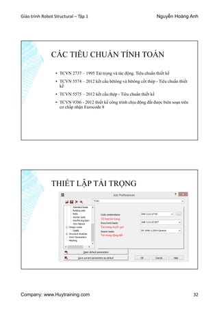Giáo trình Robot Structural – Tập 1 Nguyễn Hoàng Anh
Company: www.Huytraining.com 32
CÁC TIÊU CHUẨN TÍNH TOÁN
▪ TCVN 2737 – 1995 Tải trọng và tác động. Tiêu chuẩn thiết kế
▪ TCVN 5574 – 2012 kết cấu bêtông và bêtông cốt thép - Tiêu chuẩn thiết
kế
▪ TCVN 5575 – 2012 kết cấu thép - Tiêu chuẩn thiết kế
▪ TCVN 9386 - 2012 thiết kế công trình chịu động đất được biên soạn trên
cơ chấp nhận Eurocode 8
THIẾT LẬP TẢI TRỌNG
Tổ hợp tải trọng
Tải trọng tuyết/ gió
Tải trọng động đất
 
