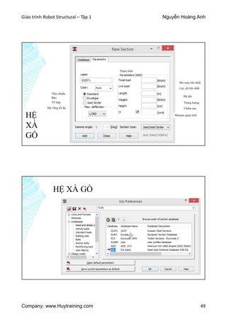 Giáo trình Robot Structural – Tập 1 Nguyễn Hoàng Anh
Company: www.Huytraining.com 49
HỆ
XÀ
GỒ
Tiêu chuẩn
Tổ hợp
Bao
Độ võng tối đa
Mo men lớn nhất
Lực cắt lớn nhất
Độ dài
Trọng lượng
Chiều cao
Momen quán tính
Tham biến
HỆ XÀ GỒ
 