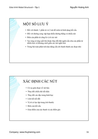 Giáo trình Robot Structural – Tập 1 Nguyễn Hoàng Anh
Company: www.Huytraining.com 55
MỘT SỐ LƯU Ý
▪ Đối với thành: 1 phần tử và 2 nút để miêu tả hình dạng kết cấu
▪ Đối với đường cong: tập hợp nhiều đường thẳng và nhiều nút
▪ Biên của phần tử cũng là vị trí các nút
▪ Tại vùng có ứng suất lớn (hoặc thay đổi đột ngột) cần chia các phần tử
nhiều hơn và khoảng cách giữa các nút ngắn hơn
▪ Trong bài toán phân tích dao động cần chi thanh thành các đoạn nhỏ
XÁC ĐỊNH CÁC NÚT
▪ Có sự gián đoạn về vật liệu
▪ Thay đổi chiều dài tiết diện
▪ Thay đổi các đặc trưng hình học
▪ Liên kết nối đất
▪ Vị trí có lực tập trung (trừ thanh)
▪ Biên của kết cấu
▪ Giao điểm của các thanh và các điểm góc
 